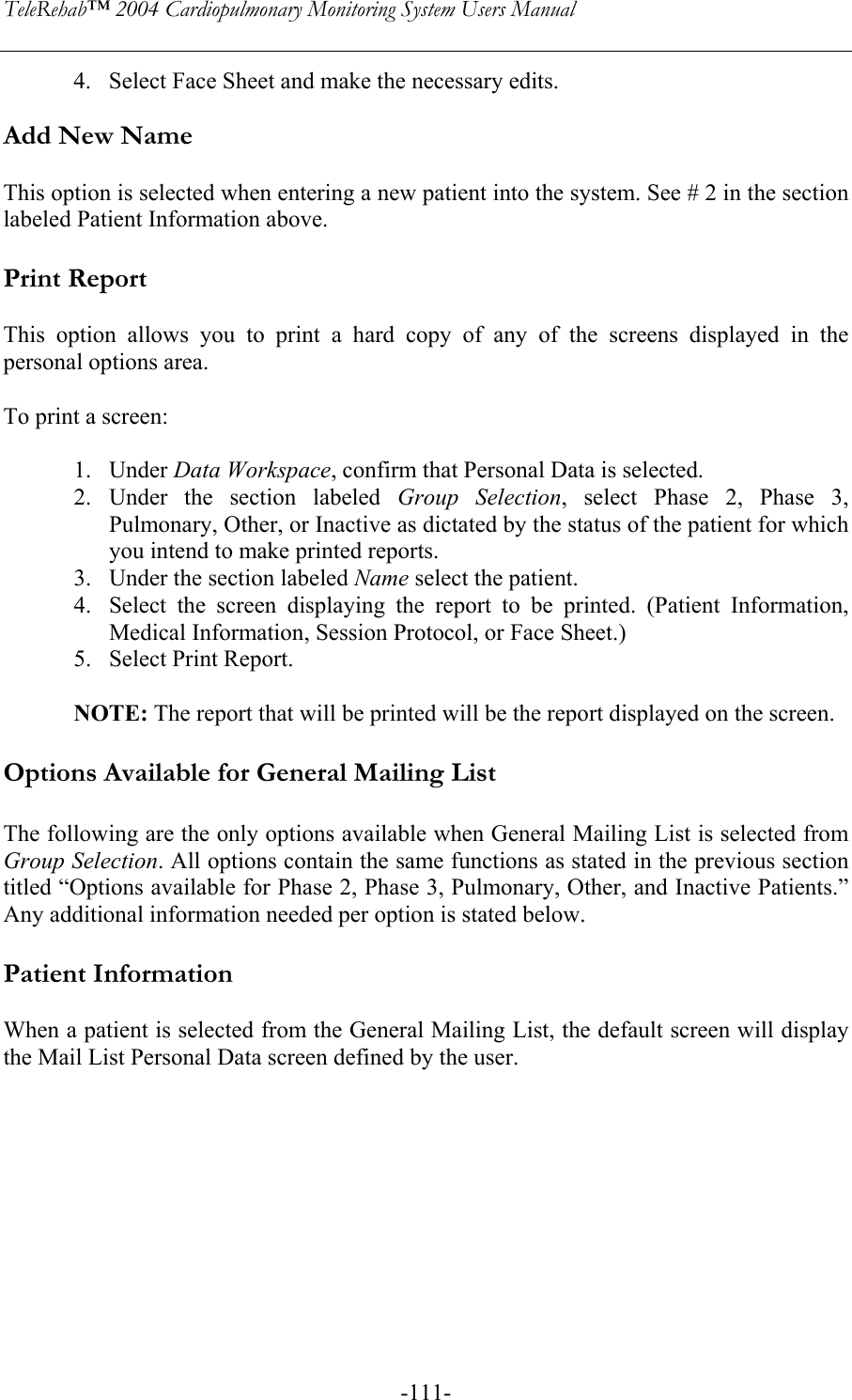 TeleRehab™ 2004 Cardiopulmonary Monitoring System Users Manual    -111-4. Select Face Sheet and make the necessary edits.  Add New Name  This option is selected when entering a new patient into the system. See # 2 in the section labeled Patient Information above.  Print Report  This option allows you to print a hard copy of any of the screens displayed in the personal options area.  To print a screen:  1. Under Data Workspace, confirm that Personal Data is selected. 2. Under the section labeled Group Selection, select Phase 2, Phase 3, Pulmonary, Other, or Inactive as dictated by the status of the patient for which you intend to make printed reports.  3. Under the section labeled Name select the patient. 4. Select the screen displaying the report to be printed. (Patient Information, Medical Information, Session Protocol, or Face Sheet.) 5. Select Print Report.  NOTE: The report that will be printed will be the report displayed on the screen.    Options Available for General Mailing List  The following are the only options available when General Mailing List is selected from Group Selection. All options contain the same functions as stated in the previous section titled “Options available for Phase 2, Phase 3, Pulmonary, Other, and Inactive Patients.” Any additional information needed per option is stated below.  Patient Information  When a patient is selected from the General Mailing List, the default screen will display the Mail List Personal Data screen defined by the user.  