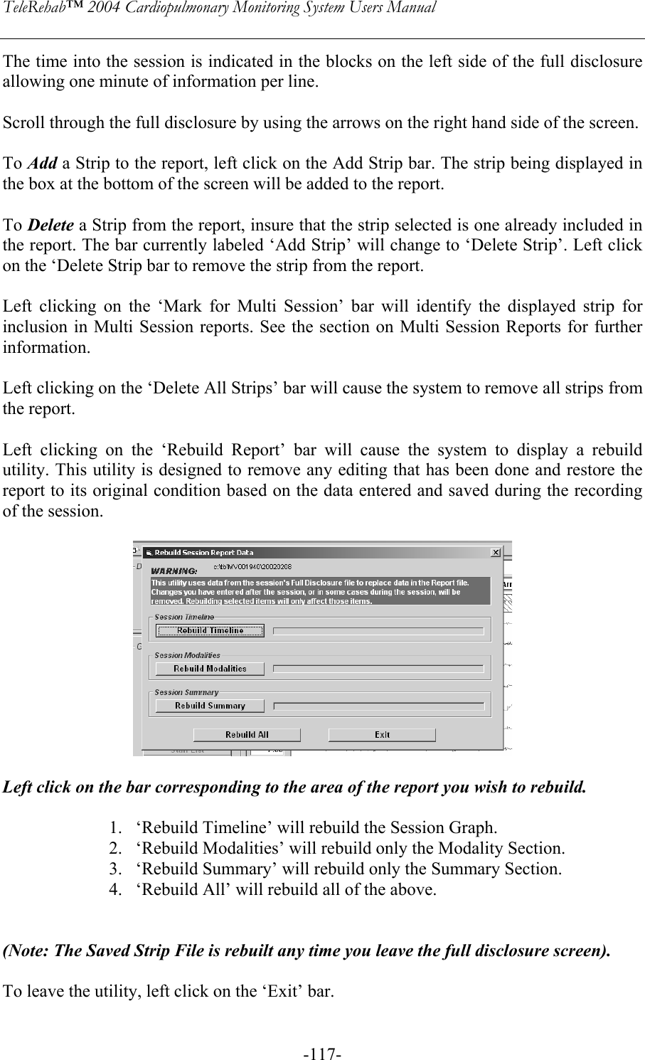 TeleRehab™ 2004 Cardiopulmonary Monitoring System Users Manual    -117-The time into the session is indicated in the blocks on the left side of the full disclosure allowing one minute of information per line.  Scroll through the full disclosure by using the arrows on the right hand side of the screen.  To Add a Strip to the report, left click on the Add Strip bar. The strip being displayed in the box at the bottom of the screen will be added to the report.  To Delete a Strip from the report, insure that the strip selected is one already included in the report. The bar currently labeled ‘Add Strip’ will change to ‘Delete Strip’. Left click on the ‘Delete Strip bar to remove the strip from the report.  Left clicking on the ‘Mark for Multi Session’ bar will identify the displayed strip for inclusion in Multi Session reports. See the section on Multi Session Reports for further information.   Left clicking on the ‘Delete All Strips’ bar will cause the system to remove all strips from the report.  Left clicking on the ‘Rebuild Report’ bar will cause the system to display a rebuild utility. This utility is designed to remove any editing that has been done and restore the report to its original condition based on the data entered and saved during the recording of the session.    Left click on the bar corresponding to the area of the report you wish to rebuild.   1. ‘Rebuild Timeline’ will rebuild the Session Graph. 2. ‘Rebuild Modalities’ will rebuild only the Modality Section. 3. ‘Rebuild Summary’ will rebuild only the Summary Section. 4. ‘Rebuild All’ will rebuild all of the above.   (Note: The Saved Strip File is rebuilt any time you leave the full disclosure screen).  To leave the utility, left click on the ‘Exit’ bar. 