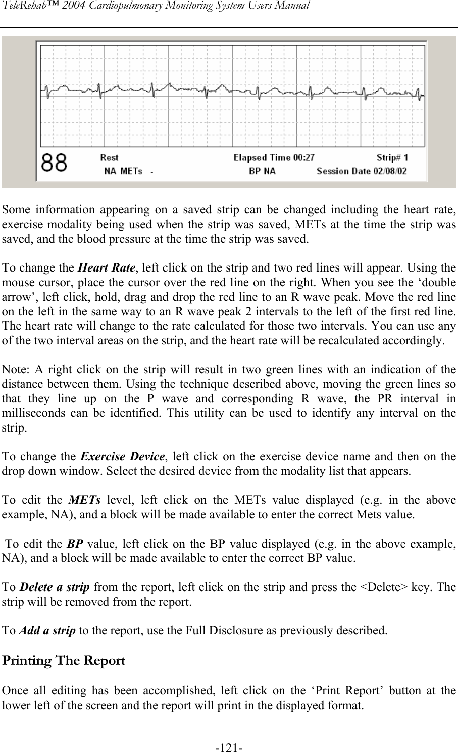 TeleRehab™ 2004 Cardiopulmonary Monitoring System Users Manual    -121-  Some information appearing on a saved strip can be changed including the heart rate, exercise modality being used when the strip was saved, METs at the time the strip was saved, and the blood pressure at the time the strip was saved.  To change the Heart Rate, left click on the strip and two red lines will appear. Using the mouse cursor, place the cursor over the red line on the right. When you see the ‘double arrow’, left click, hold, drag and drop the red line to an R wave peak. Move the red line on the left in the same way to an R wave peak 2 intervals to the left of the first red line. The heart rate will change to the rate calculated for those two intervals. You can use any of the two interval areas on the strip, and the heart rate will be recalculated accordingly.  Note: A right click on the strip will result in two green lines with an indication of the distance between them. Using the technique described above, moving the green lines so that they line up on the P wave and corresponding R wave, the PR interval in milliseconds can be identified. This utility can be used to identify any interval on the strip.  To change the Exercise Device, left click on the exercise device name and then on the drop down window. Select the desired device from the modality list that appears.  To edit the METs  level, left click on the METs value displayed (e.g. in the above example, NA), and a block will be made available to enter the correct Mets value.   To edit the BP value, left click on the BP value displayed (e.g. in the above example, NA), and a block will be made available to enter the correct BP value.  To Delete a strip from the report, left click on the strip and press the &lt;Delete&gt; key. The strip will be removed from the report.  To Add a strip to the report, use the Full Disclosure as previously described.  Printing The Report  Once all editing has been accomplished, left click on the ‘Print Report’ button at the lower left of the screen and the report will print in the displayed format. 