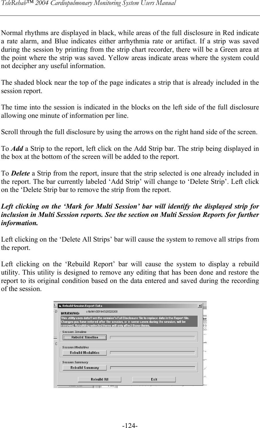 TeleRehab™ 2004 Cardiopulmonary Monitoring System Users Manual    -124- Normal rhythms are displayed in black, while areas of the full disclosure in Red indicate a rate alarm, and Blue indicates either arrhythmia rate or artifact. If a strip was saved during the session by printing from the strip chart recorder, there will be a Green area at the point where the strip was saved. Yellow areas indicate areas where the system could not decipher any useful information.  The shaded block near the top of the page indicates a strip that is already included in the session report.  The time into the session is indicated in the blocks on the left side of the full disclosure allowing one minute of information per line.  Scroll through the full disclosure by using the arrows on the right hand side of the screen.  To Add a Strip to the report, left click on the Add Strip bar. The strip being displayed in the box at the bottom of the screen will be added to the report.  To Delete a Strip from the report, insure that the strip selected is one already included in the report. The bar currently labeled ‘Add Strip’ will change to ‘Delete Strip’. Left click on the ‘Delete Strip bar to remove the strip from the report.  Left clicking on the ‘Mark for Multi Session’ bar will identify the displayed strip for inclusion in Multi Session reports. See the section on Multi Session Reports for further information.   Left clicking on the ‘Delete All Strips’ bar will cause the system to remove all strips from the report.  Left clicking on the ‘Rebuild Report’ bar will cause the system to display a rebuild utility. This utility is designed to remove any editing that has been done and restore the report to its original condition based on the data entered and saved during the recording of the session.     