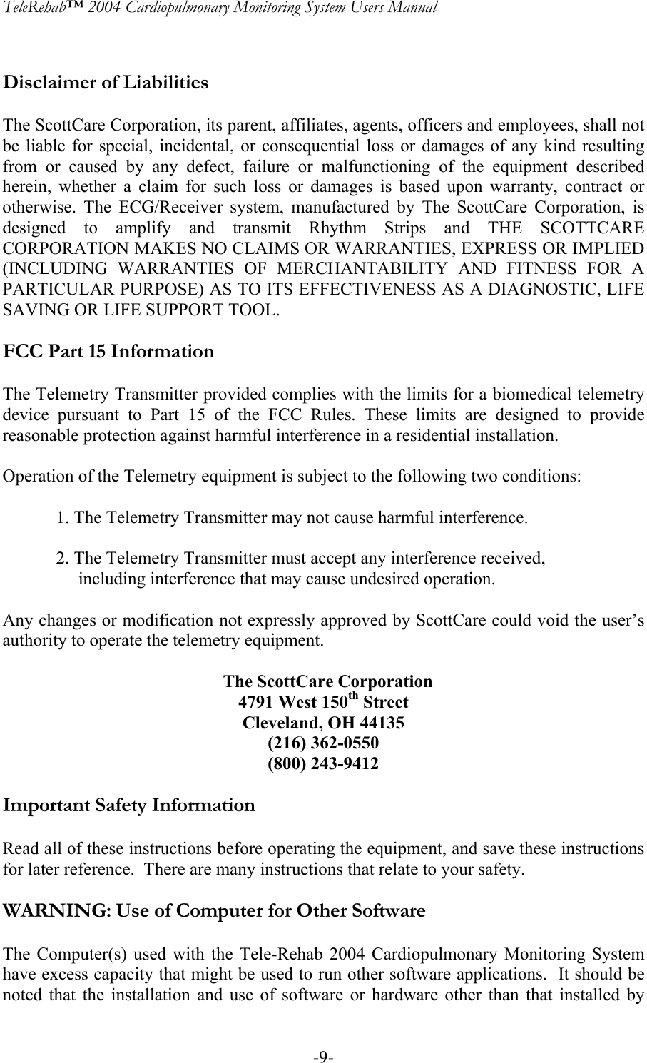 TeleRehab™ 2004 Cardiopulmonary Monitoring System Users Manual    -9- Disclaimer of Liabilities  The ScottCare Corporation, its parent, affiliates, agents, officers and employees, shall not be liable for special, incidental, or consequential loss or damages of any kind resulting from or caused by any defect, failure or malfunctioning of the equipment described herein, whether a claim for such loss or damages is based upon warranty, contract or otherwise. The ECG/Receiver system, manufactured by The ScottCare Corporation, is designed to amplify and transmit Rhythm Strips and THE SCOTTCARE CORPORATION MAKES NO CLAIMS OR WARRANTIES, EXPRESS OR IMPLIED  (INCLUDING WARRANTIES OF MERCHANTABILITY AND FITNESS FOR A PARTICULAR PURPOSE) AS TO ITS EFFECTIVENESS AS A DIAGNOSTIC, LIFE SAVING OR LIFE SUPPORT TOOL.  FCC Part 15 Information  The Telemetry Transmitter provided complies with the limits for a biomedical telemetry device pursuant to Part 15 of the FCC Rules. These limits are designed to provide reasonable protection against harmful interference in a residential installation.  Operation of the Telemetry equipment is subject to the following two conditions:  1. The Telemetry Transmitter may not cause harmful interference.  2. The Telemetry Transmitter must accept any interference received,       including interference that may cause undesired operation.  Any changes or modification not expressly approved by ScottCare could void the user’s authority to operate the telemetry equipment.    The ScottCare Corporation 4791 West 150th Street Cleveland, OH 44135 (216) 362-0550 (800) 243-9412  Important Safety Information  Read all of these instructions before operating the equipment, and save these instructions for later reference.  There are many instructions that relate to your safety.    WARNING: Use of Computer for Other Software  The Computer(s) used with the Tele-Rehab 2004 Cardiopulmonary Monitoring System have excess capacity that might be used to run other software applications.  It should be noted that the installation and use of software or hardware other than that installed by 