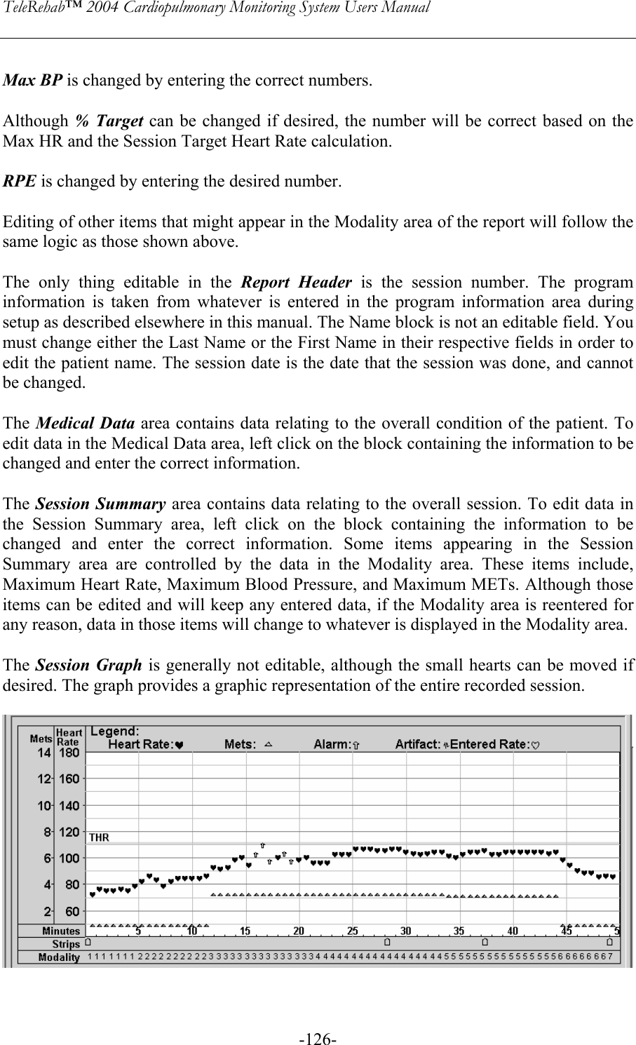 TeleRehab™ 2004 Cardiopulmonary Monitoring System Users Manual    -126- Max BP is changed by entering the correct numbers.  Although % Target can be changed if desired, the number will be correct based on the Max HR and the Session Target Heart Rate calculation.  RPE is changed by entering the desired number.  Editing of other items that might appear in the Modality area of the report will follow the same logic as those shown above.  The only thing editable in the Report Header is the session number. The program information is taken from whatever is entered in the program information area during setup as described elsewhere in this manual. The Name block is not an editable field. You must change either the Last Name or the First Name in their respective fields in order to edit the patient name. The session date is the date that the session was done, and cannot be changed.  The Medical Data area contains data relating to the overall condition of the patient. To edit data in the Medical Data area, left click on the block containing the information to be changed and enter the correct information.  The Session Summary area contains data relating to the overall session. To edit data in the Session Summary area, left click on the block containing the information to be changed and enter the correct information. Some items appearing in the Session Summary area are controlled by the data in the Modality area. These items include, Maximum Heart Rate, Maximum Blood Pressure, and Maximum METs. Although those items can be edited and will keep any entered data, if the Modality area is reentered for any reason, data in those items will change to whatever is displayed in the Modality area.     The Session Graph is generally not editable, although the small hearts can be moved if desired. The graph provides a graphic representation of the entire recorded session.     