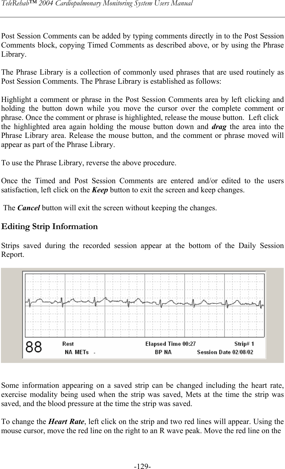 TeleRehab™ 2004 Cardiopulmonary Monitoring System Users Manual    -129- Post Session Comments can be added by typing comments directly in to the Post Session Comments block, copying Timed Comments as described above, or by using the Phrase Library.  The Phrase Library is a collection of commonly used phrases that are used routinely as Post Session Comments. The Phrase Library is established as follows:  Highlight a comment or phrase in the Post Session Comments area by left clicking and holding the button down while you move the cursor over the complete comment or phrase. Once the comment or phrase is highlighted, release the mouse button.  Left click  the highlighted area again holding the mouse button down and drag the area into the Phrase Library area. Release the mouse button, and the comment or phrase moved will appear as part of the Phrase Library.   To use the Phrase Library, reverse the above procedure.  Once the Timed and Post Session Comments are entered and/or edited to the users satisfaction, left click on the Keep button to exit the screen and keep changes.   The Cancel button will exit the screen without keeping the changes.  Editing Strip Information  Strips saved during the recorded session appear at the bottom of the Daily Session Report.      Some information appearing on a saved strip can be changed including the heart rate, exercise modality being used when the strip was saved, Mets at the time the strip was saved, and the blood pressure at the time the strip was saved.  To change the Heart Rate, left click on the strip and two red lines will appear. Using the mouse cursor, move the red line on the right to an R wave peak. Move the red line on the   