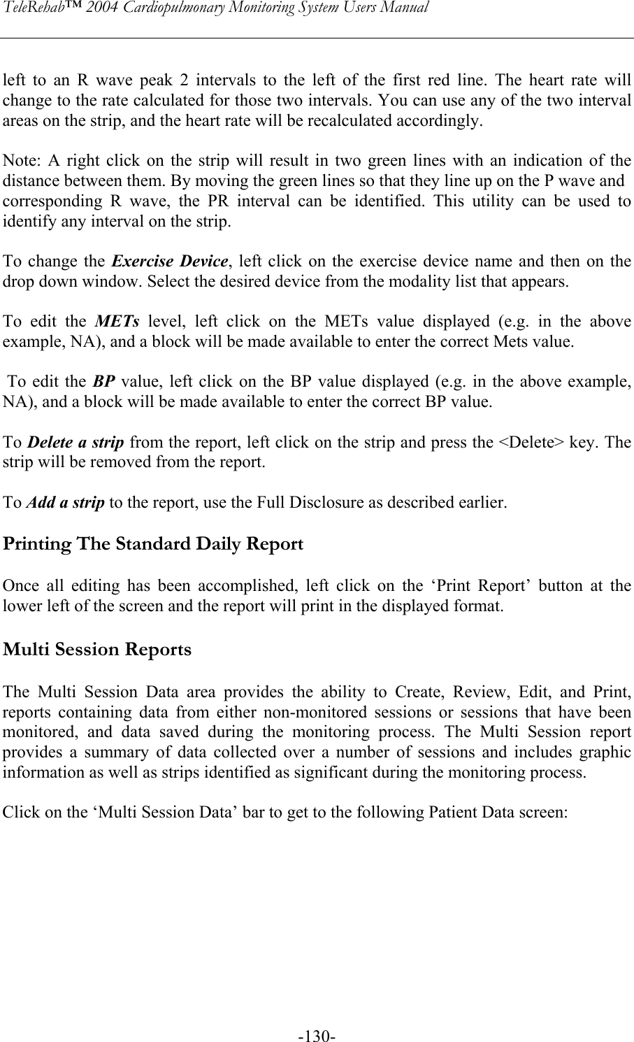 TeleRehab™ 2004 Cardiopulmonary Monitoring System Users Manual    -130- left to an R wave peak 2 intervals to the left of the first red line. The heart rate will change to the rate calculated for those two intervals. You can use any of the two interval areas on the strip, and the heart rate will be recalculated accordingly.  Note: A right click on the strip will result in two green lines with an indication of the distance between them. By moving the green lines so that they line up on the P wave and corresponding R wave, the PR interval can be identified. This utility can be used to identify any interval on the strip.  To change the Exercise Device, left click on the exercise device name and then on the drop down window. Select the desired device from the modality list that appears.  To edit the METs  level, left click on the METs value displayed (e.g. in the above example, NA), and a block will be made available to enter the correct Mets value.   To edit the BP value, left click on the BP value displayed (e.g. in the above example, NA), and a block will be made available to enter the correct BP value.  To Delete a strip from the report, left click on the strip and press the &lt;Delete&gt; key. The strip will be removed from the report.  To Add a strip to the report, use the Full Disclosure as described earlier.  Printing The Standard Daily Report   Once all editing has been accomplished, left click on the ‘Print Report’ button at the lower left of the screen and the report will print in the displayed format.  Multi Session Reports  The Multi Session Data area provides the ability to Create, Review, Edit, and Print, reports containing data from either non-monitored sessions or sessions that have been monitored, and data saved during the monitoring process. The Multi Session report provides a summary of data collected over a number of sessions and includes graphic information as well as strips identified as significant during the monitoring process.   Click on the ‘Multi Session Data’ bar to get to the following Patient Data screen:   