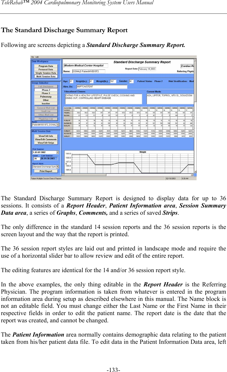 TeleRehab™ 2004 Cardiopulmonary Monitoring System Users Manual    -133- The Standard Discharge Summary Report  Following are screens depicting a Standard Discharge Summary Report.     The Standard Discharge Summary Report is designed to display data for up to 36 sessions. It consists of a Report Header,  Patient Information area,  Session Summary Data area, a series of Graphs, Comments, and a series of saved Strips.  The only difference in the standard 14 session reports and the 36 session reports is the screen layout and the way that the report is printed.   The 36 session report styles are laid out and printed in landscape mode and require the use of a horizontal slider bar to allow review and edit of the entire report.   The editing features are identical for the 14 and/or 36 session report style.    In the above examples, the only thing editable in the Report Header is the Referring Physician. The program information is taken from whatever is entered in the program information area during setup as described elsewhere in this manual. The Name block is not an editable field. You must change either the Last Name or the First Name in their respective fields in order to edit the patient name. The report date is the date that the report was created, and cannot be changed.  The Patient Information area normally contains demographic data relating to the patient taken from his/her patient data file. To edit data in the Patient Information Data area, left 