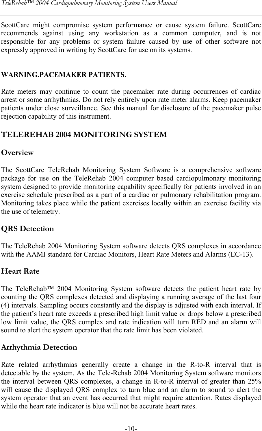 TeleRehab™ 2004 Cardiopulmonary Monitoring System Users Manual    -10-ScottCare might compromise system performance or cause system failure. ScottCare recommends against using any workstation as a common computer, and is not responsible for any problems or system failure caused by use of other software not expressly approved in writing by ScottCare for use on its systems.   WARNING.PACEMAKER PATIENTS.   Rate meters may continue to count the pacemaker rate during occurrences of cardiac arrest or some arrhythmias. Do not rely entirely upon rate meter alarms. Keep pacemaker patients under close surveillance. See this manual for disclosure of the pacemaker pulse rejection capability of this instrument.  TELEREHAB 2004 MONITORING SYSTEM  Overview  The ScottCare TeleRehab Monitoring System Software is a comprehensive software package for use on the TeleRehab 2004 computer based cardiopulmonary monitoring system designed to provide monitoring capability specifically for patients involved in an exercise schedule prescribed as a part of a cardiac or pulmonary rehabilitation program. Monitoring takes place while the patient exercises locally within an exercise facility via the use of telemetry.  QRS Detection  The TeleRehab 2004 Monitoring System software detects QRS complexes in accordance with the AAMI standard for Cardiac Monitors, Heart Rate Meters and Alarms (EC-13).  Heart Rate  The TeleRehab™ 2004 Monitoring System software detects the patient heart rate by counting the QRS complexes detected and displaying a running average of the last four (4) intervals. Sampling occurs constantly and the display is adjusted with each interval. If the patient’s heart rate exceeds a prescribed high limit value or drops below a prescribed low limit value, the QRS complex and rate indication will turn RED and an alarm will sound to alert the system operator that the rate limit has been violated.  Arrhythmia Detection  Rate related arrhythmias generally create a change in the R-to-R interval that is detectable by the system. As the Tele-Rehab 2004 Monitoring System software monitors the interval between QRS complexes, a change in R-to-R interval of greater than 25% will cause the displayed QRS complex to turn blue and an alarm to sound to alert the system operator that an event has occurred that might require attention. Rates displayed while the heart rate indicator is blue will not be accurate heart rates. 