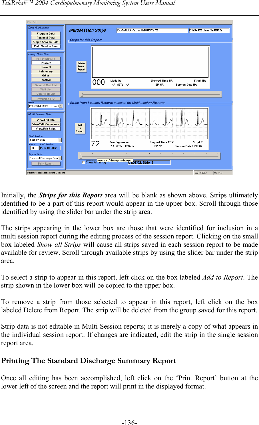 TeleRehab™ 2004 Cardiopulmonary Monitoring System Users Manual    -136-   Initially, the Strips for this Report area will be blank as shown above. Strips ultimately identified to be a part of this report would appear in the upper box. Scroll through those identified by using the slider bar under the strip area.  The strips appearing in the lower box are those that were identified for inclusion in a multi session report during the editing process of the session report. Clicking on the small box labeled Show all Strips will cause all strips saved in each session report to be made available for review. Scroll through available strips by using the slider bar under the strip area.  To select a strip to appear in this report, left click on the box labeled Add to Report. The strip shown in the lower box will be copied to the upper box.  To remove a strip from those selected to appear in this report, left click on the box labeled Delete from Report. The strip will be deleted from the group saved for this report.  Strip data is not editable in Multi Session reports; it is merely a copy of what appears in the individual session report. If changes are indicated, edit the strip in the single session report area.  Printing The Standard Discharge Summary Report  Once all editing has been accomplished, left click on the ‘Print Report’ button at the lower left of the screen and the report will print in the displayed format.  