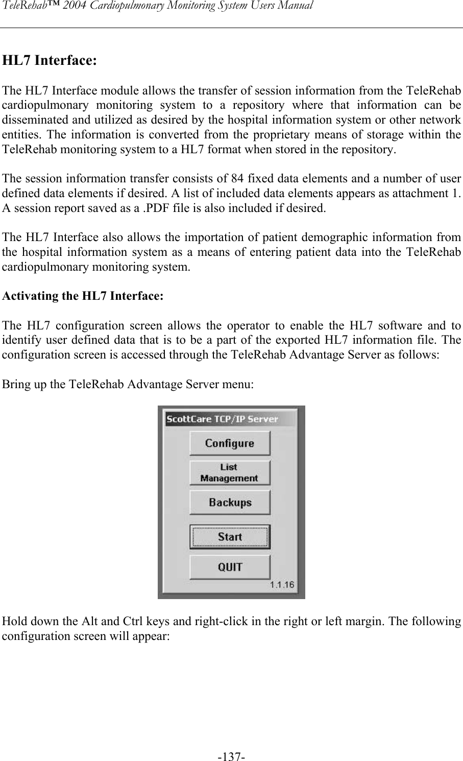 TeleRehab™ 2004 Cardiopulmonary Monitoring System Users Manual    -137- HL7 Interface:  The HL7 Interface module allows the transfer of session information from the TeleRehab cardiopulmonary monitoring system to a repository where that information can be disseminated and utilized as desired by the hospital information system or other network entities. The information is converted from the proprietary means of storage within the TeleRehab monitoring system to a HL7 format when stored in the repository.  The session information transfer consists of 84 fixed data elements and a number of user defined data elements if desired. A list of included data elements appears as attachment 1. A session report saved as a .PDF file is also included if desired.   The HL7 Interface also allows the importation of patient demographic information from the hospital information system as a means of entering patient data into the TeleRehab cardiopulmonary monitoring system.  Activating the HL7 Interface:  The HL7 configuration screen allows the operator to enable the HL7 software and to identify user defined data that is to be a part of the exported HL7 information file. The configuration screen is accessed through the TeleRehab Advantage Server as follows:  Bring up the TeleRehab Advantage Server menu:    Hold down the Alt and Ctrl keys and right-click in the right or left margin. The following configuration screen will appear:    