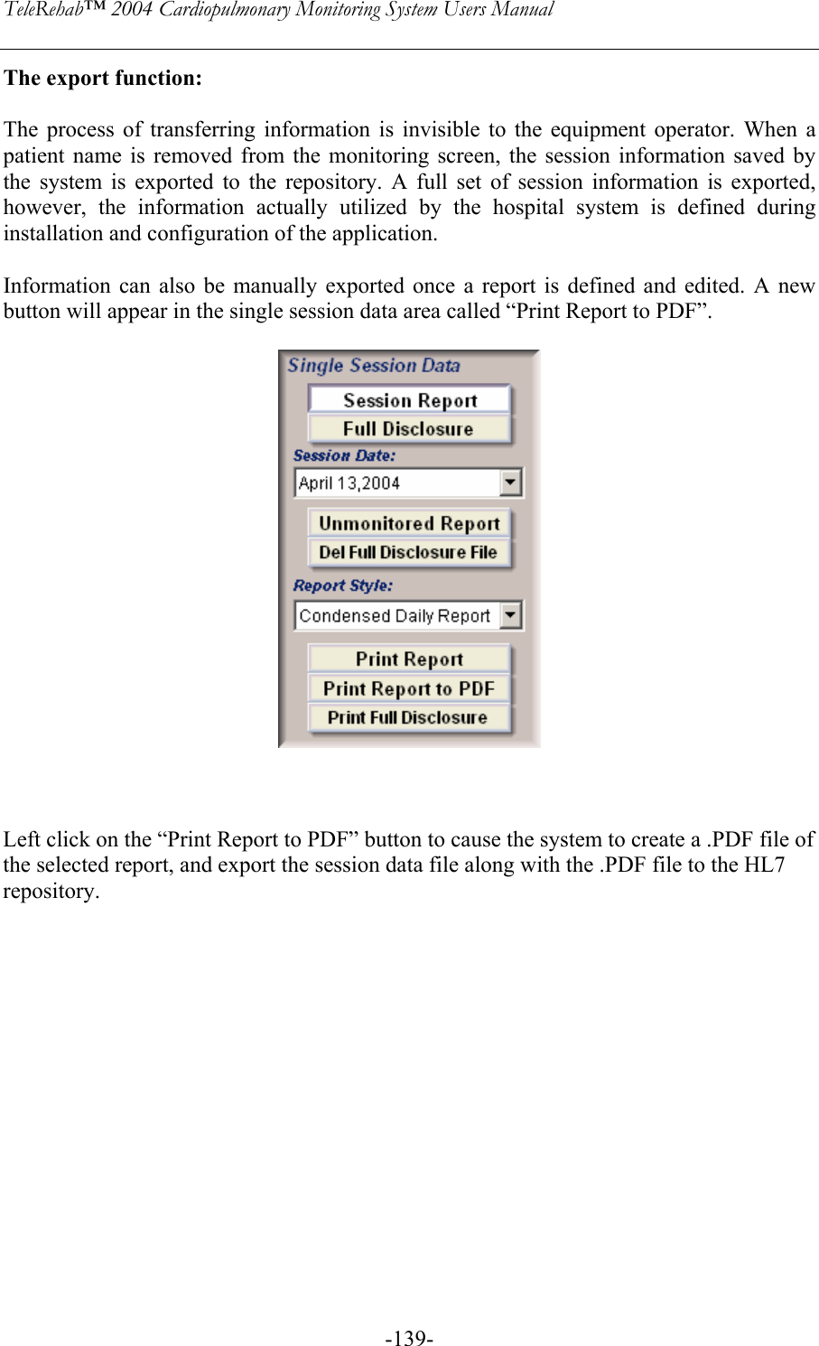 TeleRehab™ 2004 Cardiopulmonary Monitoring System Users Manual    -139-The export function:  The process of transferring information is invisible to the equipment operator. When a patient name is removed from the monitoring screen, the session information saved by the system is exported to the repository. A full set of session information is exported, however, the information actually utilized by the hospital system is defined during installation and configuration of the application.  Information can also be manually exported once a report is defined and edited. A new button will appear in the single session data area called “Print Report to PDF”.       Left click on the “Print Report to PDF” button to cause the system to create a .PDF file of the selected report, and export the session data file along with the .PDF file to the HL7 repository.               