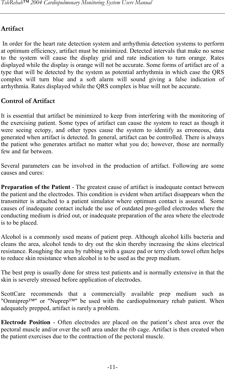 TeleRehab™ 2004 Cardiopulmonary Monitoring System Users Manual    -11- Artifact   In order for the heart rate detection system and arrhythmia detection systems to perform at optimum efficiency, artifact must be minimized. Detected intervals that make no sense to the system will cause the display grid and rate indication to turn orange. Rates displayed while the display is orange will not be accurate. Some forms of artifact are of  a type that will be detected by the system as potential arrhythmia in which case the QRS complex will turn blue and a soft alarm will sound giving a false indication of arrhythmia. Rates displayed while the QRS complex is blue will not be accurate.   Control of Artifact  It is essential that artifact be minimized to keep from interfering with the monitoring of the exercising patient. Some types of artifact can cause the system to react as though it were seeing ectopy, and other types cause the system to identify as erroneous, data generated when artifact is detected. In general, artifact can be controlled. There is always the patient who generates artifact no matter what you do; however, those are normally few and far between.  Several parameters can be involved in the production of artifact. Following are some causes and cures:  Preparation of the Patient - The greatest cause of artifact is inadequate contact between the patient and the electrodes. This condition is evident when artifact disappears when the transmitter is attached to a patient simulator where optimum contact is assured.  Some causes of inadequate contact include the use of outdated pre-gelled electrodes where the conducting medium is dried out, or inadequate preparation of the area where the electrode is to be placed.   Alcohol is a commonly used means of patient prep. Although alcohol kills bacteria and cleans the area, alcohol tends to dry out the skin thereby increasing the skins electrical resistance. Roughing the area by rubbing with a gauze pad or terry cloth towel often helps to reduce skin resistance when alcohol is to be used as the prep medium.  The best prep is usually done for stress test patients and is normally extensive in that the skin is severely stressed before application of electrodes.  ScottCare recommends that a commercially available prep medium such as &quot;Omniprep™&quot; or &quot;Nuprep™&quot; be used with the cardiopulmonary rehab patient. When adequately prepped, artifact is rarely a problem.  Electrode Position - Often electrodes are placed on the patient’s chest area over the pectoral muscle and/or over the soft area under the rib cage. Artifact is then created when the patient exercises due to the contraction of the pectoral muscle.    