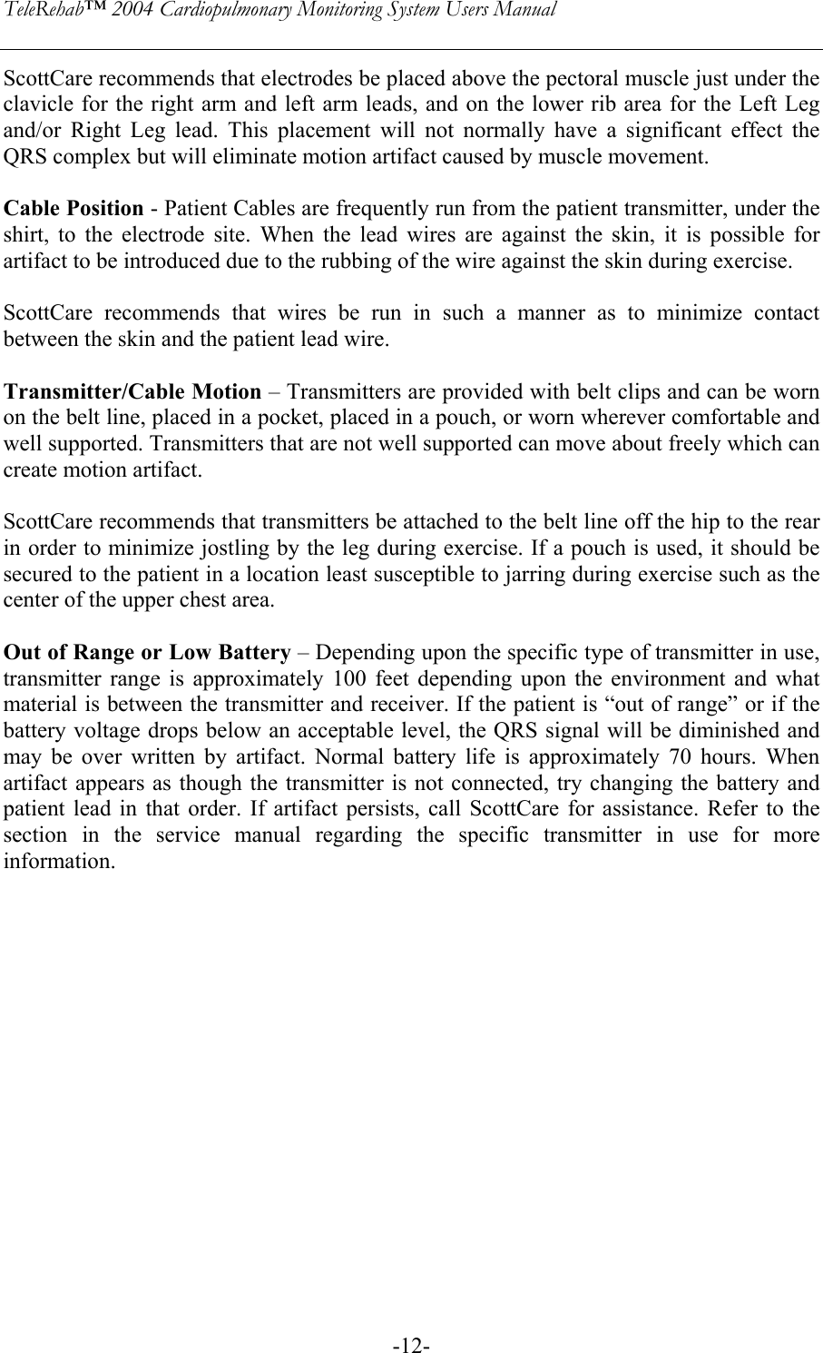 TeleRehab™ 2004 Cardiopulmonary Monitoring System Users Manual    -12-ScottCare recommends that electrodes be placed above the pectoral muscle just under the clavicle for the right arm and left arm leads, and on the lower rib area for the Left Leg and/or Right Leg lead. This placement will not normally have a significant effect the QRS complex but will eliminate motion artifact caused by muscle movement.  Cable Position - Patient Cables are frequently run from the patient transmitter, under the shirt, to the electrode site. When the lead wires are against the skin, it is possible for artifact to be introduced due to the rubbing of the wire against the skin during exercise.  ScottCare recommends that wires be run in such a manner as to minimize contact between the skin and the patient lead wire.  Transmitter/Cable Motion – Transmitters are provided with belt clips and can be worn on the belt line, placed in a pocket, placed in a pouch, or worn wherever comfortable and well supported. Transmitters that are not well supported can move about freely which can create motion artifact.  ScottCare recommends that transmitters be attached to the belt line off the hip to the rear in order to minimize jostling by the leg during exercise. If a pouch is used, it should be secured to the patient in a location least susceptible to jarring during exercise such as the center of the upper chest area.  Out of Range or Low Battery – Depending upon the specific type of transmitter in use, transmitter range is approximately 100 feet depending upon the environment and what material is between the transmitter and receiver. If the patient is “out of range” or if the battery voltage drops below an acceptable level, the QRS signal will be diminished and may be over written by artifact. Normal battery life is approximately 70 hours. When artifact appears as though the transmitter is not connected, try changing the battery and patient lead in that order. If artifact persists, call ScottCare for assistance. Refer to the section in the service manual regarding the specific transmitter in use for more information.  
