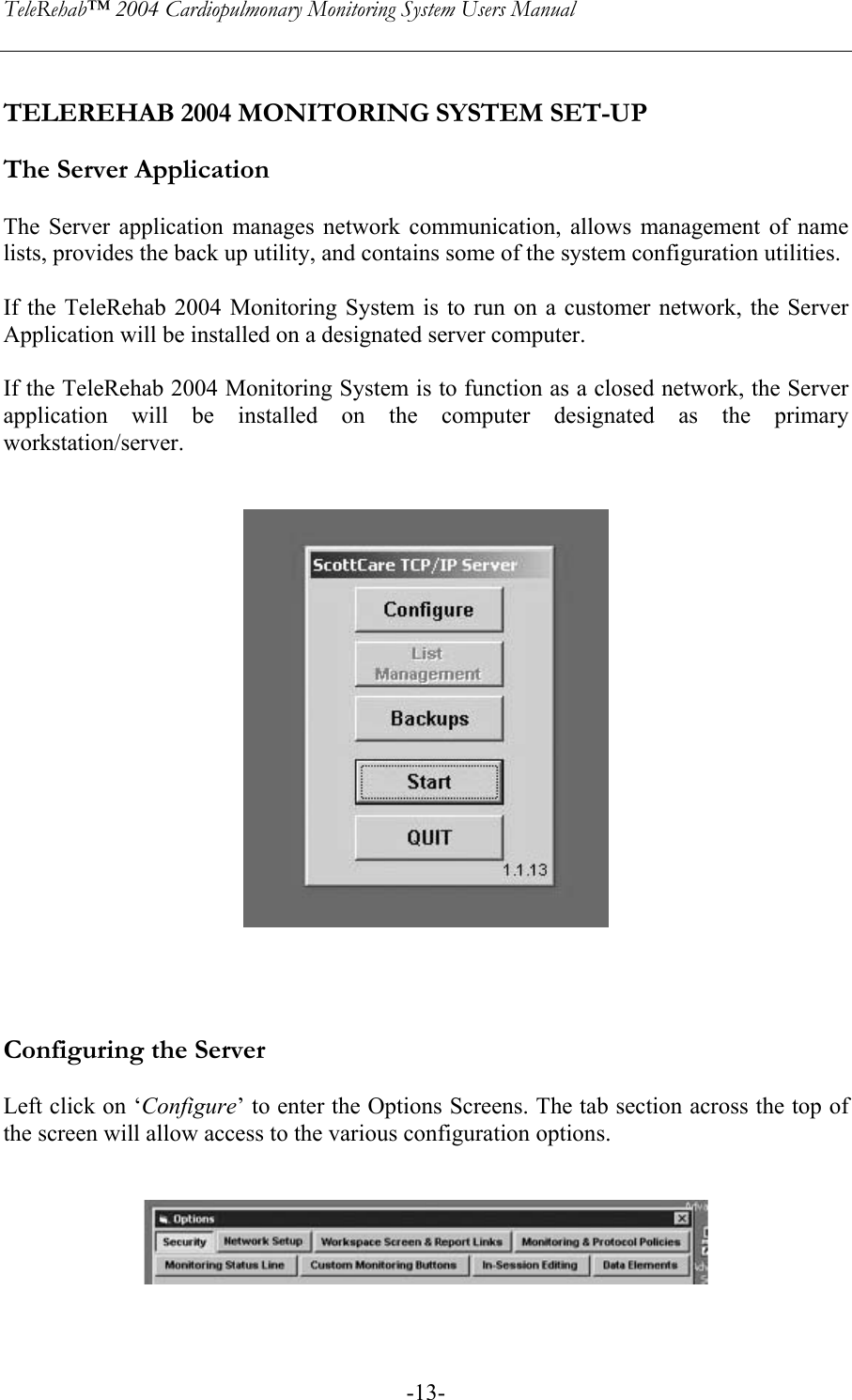 TeleRehab™ 2004 Cardiopulmonary Monitoring System Users Manual    -13- TELEREHAB 2004 MONITORING SYSTEM SET-UP  The Server Application  The Server application manages network communication, allows management of name lists, provides the back up utility, and contains some of the system configuration utilities.  If the TeleRehab 2004 Monitoring System is to run on a customer network, the Server Application will be installed on a designated server computer.   If the TeleRehab 2004 Monitoring System is to function as a closed network, the Server application will be installed on the computer designated as the primary workstation/server.         Configuring the Server  Left click on ‘Configure’ to enter the Options Screens. The tab section across the top of the screen will allow access to the various configuration options.     