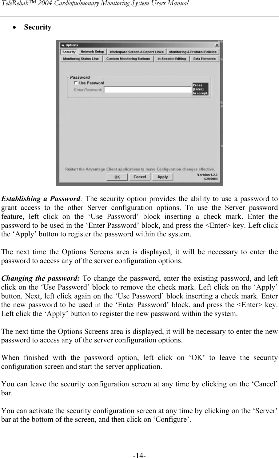 TeleRehab™ 2004 Cardiopulmonary Monitoring System Users Manual    -14-• Security     Establishing a Password: The security option provides the ability to use a password to grant access to the other Server configuration options. To use the Server password feature, left click on the ‘Use Password’ block inserting a check mark. Enter the password to be used in the ‘Enter Password’ block, and press the &lt;Enter&gt; key. Left click the ‘Apply’ button to register the password within the system.  The next time the Options Screens area is displayed, it will be necessary to enter the password to access any of the server configuration options.  Changing the password: To change the password, enter the existing password, and left click on the ‘Use Password’ block to remove the check mark. Left click on the ‘Apply’ button. Next, left click again on the ‘Use Password’ block inserting a check mark. Enter the new password to be used in the ‘Enter Password’ block, and press the &lt;Enter&gt; key. Left click the ‘Apply’ button to register the new password within the system.  The next time the Options Screens area is displayed, it will be necessary to enter the new password to access any of the server configuration options.  When finished with the password option, left click on ‘OK’ to leave the security configuration screen and start the server application.    You can leave the security configuration screen at any time by clicking on the ‘Cancel’ bar.  You can activate the security configuration screen at any time by clicking on the ‘Server’ bar at the bottom of the screen, and then click on ‘Configure’.  