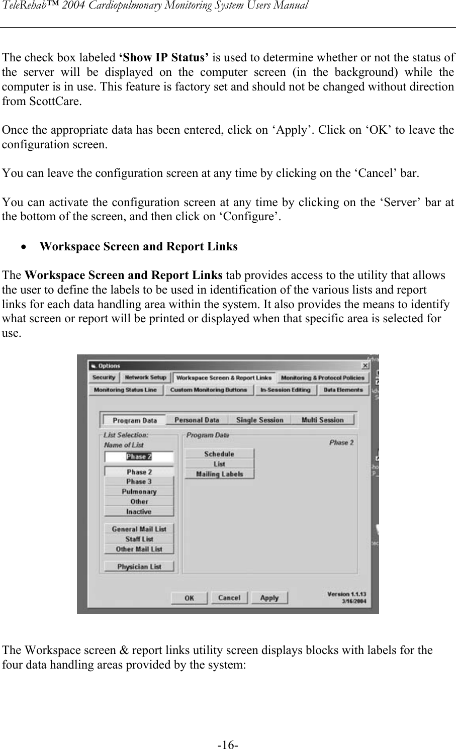 TeleRehab™ 2004 Cardiopulmonary Monitoring System Users Manual    -16- The check box labeled ‘Show IP Status’ is used to determine whether or not the status of the server will be displayed on the computer screen (in the background) while the computer is in use. This feature is factory set and should not be changed without direction from ScottCare.  Once the appropriate data has been entered, click on ‘Apply’. Click on ‘OK’ to leave the configuration screen.    You can leave the configuration screen at any time by clicking on the ‘Cancel’ bar.  You can activate the configuration screen at any time by clicking on the ‘Server’ bar at the bottom of the screen, and then click on ‘Configure’.  • Workspace Screen and Report Links  The Workspace Screen and Report Links tab provides access to the utility that allows the user to define the labels to be used in identification of the various lists and report links for each data handling area within the system. It also provides the means to identify what screen or report will be printed or displayed when that specific area is selected for use.     The Workspace screen &amp; report links utility screen displays blocks with labels for the four data handling areas provided by the system:  