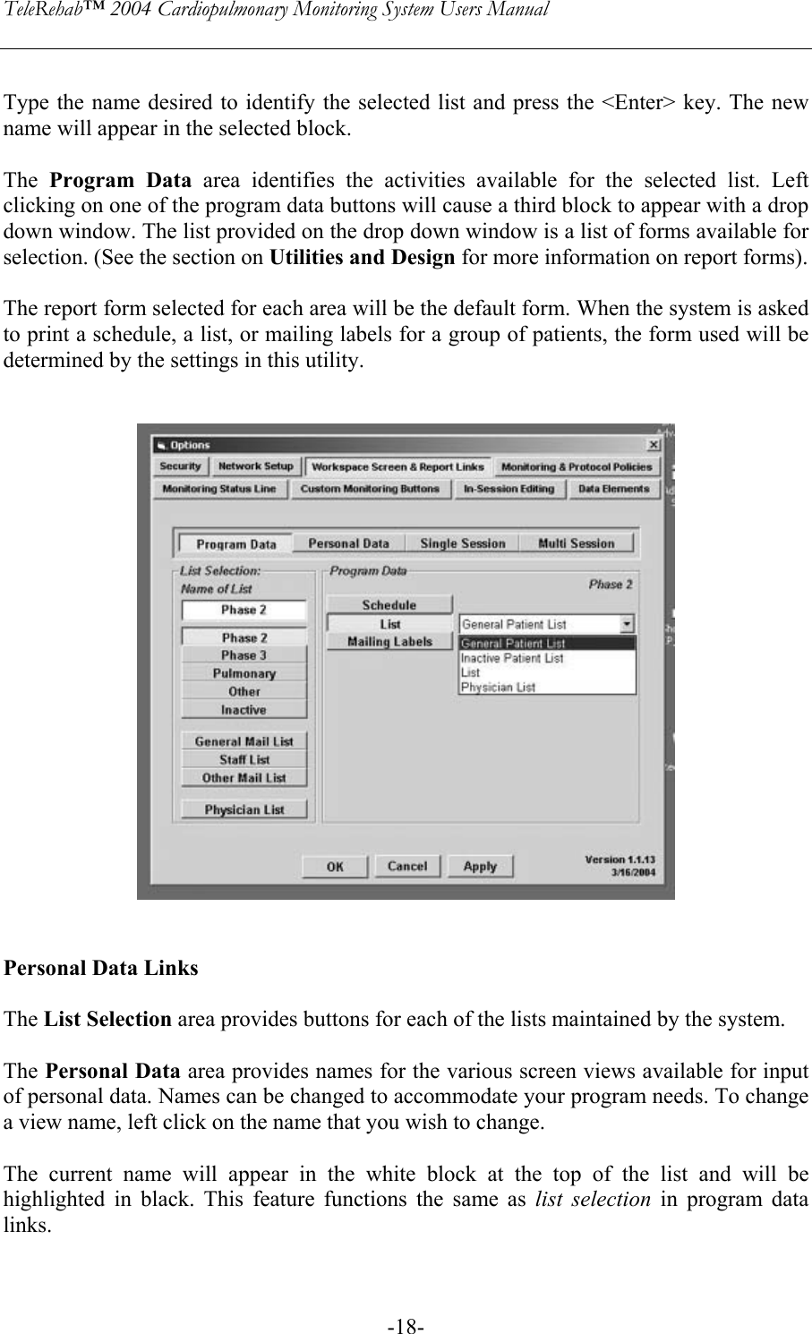 TeleRehab™ 2004 Cardiopulmonary Monitoring System Users Manual    -18- Type the name desired to identify the selected list and press the &lt;Enter&gt; key. The new name will appear in the selected block.  The  Program Data area identifies the activities available for the selected list. Left clicking on one of the program data buttons will cause a third block to appear with a drop down window. The list provided on the drop down window is a list of forms available for selection. (See the section on Utilities and Design for more information on report forms).   The report form selected for each area will be the default form. When the system is asked to print a schedule, a list, or mailing labels for a group of patients, the form used will be determined by the settings in this utility.      Personal Data Links  The List Selection area provides buttons for each of the lists maintained by the system.  The Personal Data area provides names for the various screen views available for input of personal data. Names can be changed to accommodate your program needs. To change a view name, left click on the name that you wish to change.  The current name will appear in the white block at the top of the list and will be highlighted in black. This feature functions the same as list selection in program data links.  