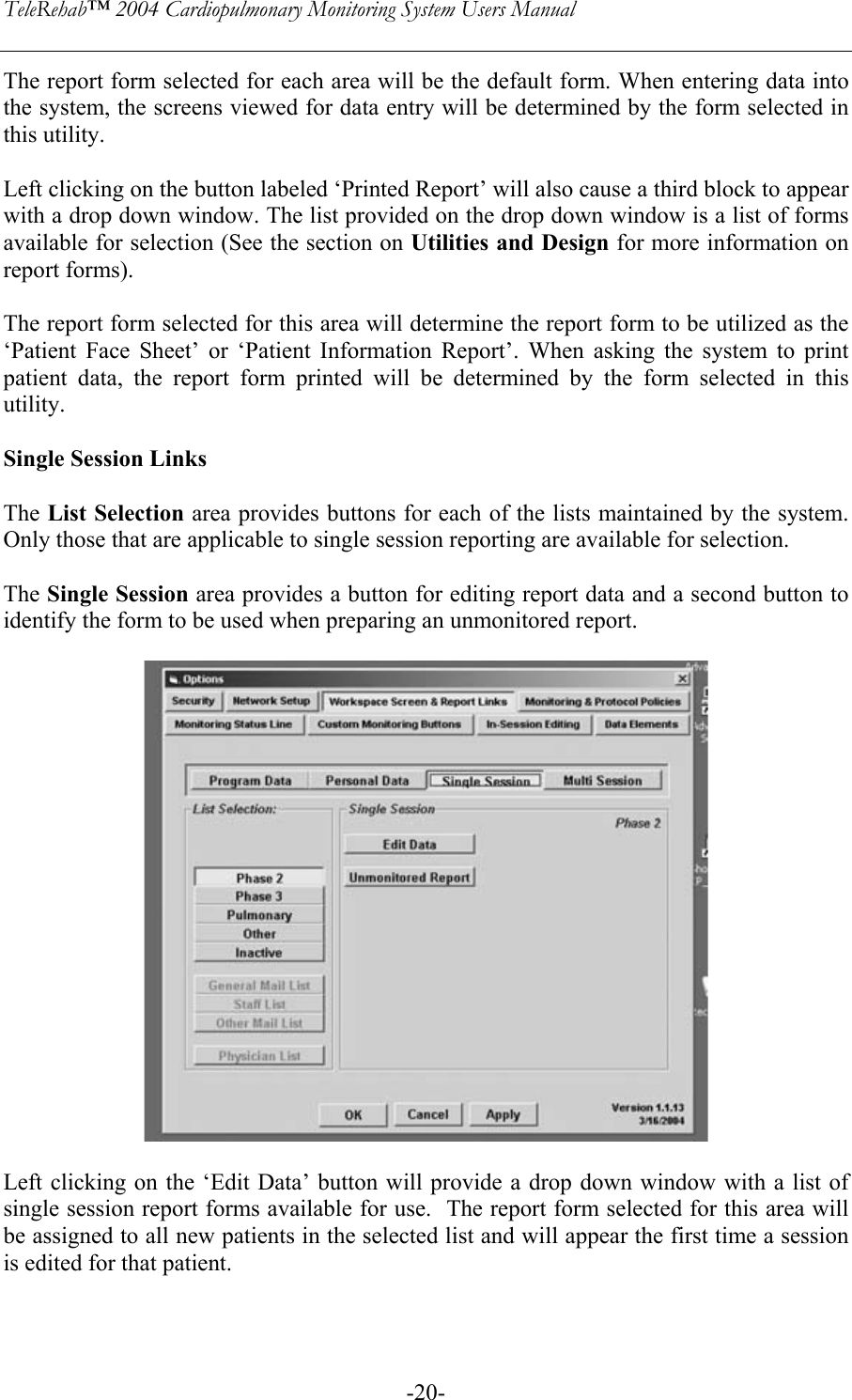 TeleRehab™ 2004 Cardiopulmonary Monitoring System Users Manual    -20-The report form selected for each area will be the default form. When entering data into the system, the screens viewed for data entry will be determined by the form selected in this utility.  Left clicking on the button labeled ‘Printed Report’ will also cause a third block to appear with a drop down window. The list provided on the drop down window is a list of forms available for selection (See the section on Utilities and Design for more information on report forms).  The report form selected for this area will determine the report form to be utilized as the ‘Patient Face Sheet’ or ‘Patient Information Report’. When asking the system to print patient data, the report form printed will be determined by the form selected in this utility.  Single Session Links  The List Selection area provides buttons for each of the lists maintained by the system. Only those that are applicable to single session reporting are available for selection.  The Single Session area provides a button for editing report data and a second button to identify the form to be used when preparing an unmonitored report.     Left clicking on the ‘Edit Data’ button will provide a drop down window with a list of single session report forms available for use.  The report form selected for this area will be assigned to all new patients in the selected list and will appear the first time a session is edited for that patient.   