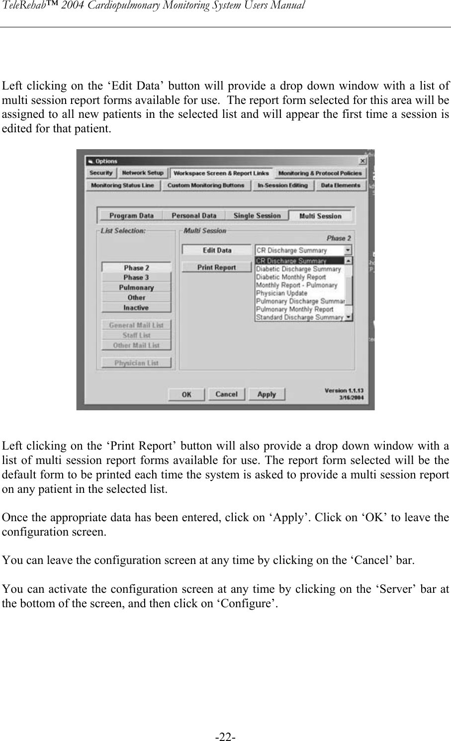 TeleRehab™ 2004 Cardiopulmonary Monitoring System Users Manual    -22-   Left clicking on the ‘Edit Data’ button will provide a drop down window with a list of multi session report forms available for use.  The report form selected for this area will be assigned to all new patients in the selected list and will appear the first time a session is edited for that patient.     Left clicking on the ‘Print Report’ button will also provide a drop down window with a list of multi session report forms available for use. The report form selected will be the default form to be printed each time the system is asked to provide a multi session report on any patient in the selected list.  Once the appropriate data has been entered, click on ‘Apply’. Click on ‘OK’ to leave the configuration screen.    You can leave the configuration screen at any time by clicking on the ‘Cancel’ bar.  You can activate the configuration screen at any time by clicking on the ‘Server’ bar at the bottom of the screen, and then click on ‘Configure’.       