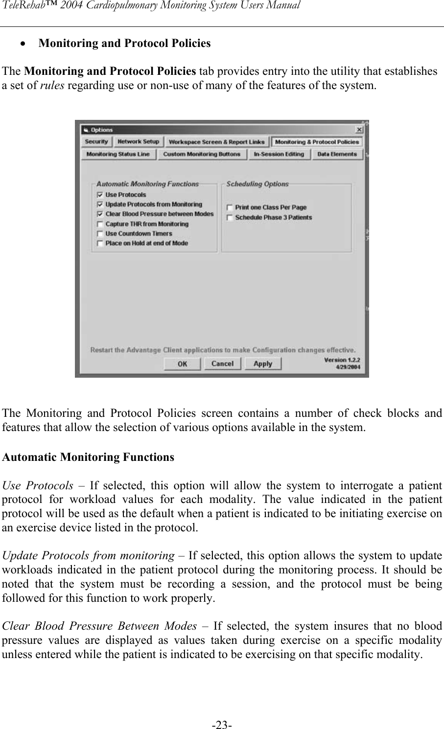 TeleRehab™ 2004 Cardiopulmonary Monitoring System Users Manual    -23-• Monitoring and Protocol Policies  The Monitoring and Protocol Policies tab provides entry into the utility that establishes a set of rules regarding use or non-use of many of the features of the system.      The Monitoring and Protocol Policies screen contains a number of check blocks and features that allow the selection of various options available in the system.   Automatic Monitoring Functions  Use Protocols – If selected, this option will allow the system to interrogate a patient protocol for workload values for each modality. The value indicated in the patient protocol will be used as the default when a patient is indicated to be initiating exercise on an exercise device listed in the protocol.   Update Protocols from monitoring – If selected, this option allows the system to update workloads indicated in the patient protocol during the monitoring process. It should be noted that the system must be recording a session, and the protocol must be being followed for this function to work properly.   Clear Blood Pressure Between Modes – If selected, the system insures that no blood pressure values are displayed as values taken during exercise on a specific modality unless entered while the patient is indicated to be exercising on that specific modality.  