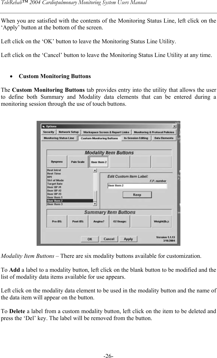 TeleRehab™ 2004 Cardiopulmonary Monitoring System Users Manual    -26-When you are satisfied with the contents of the Monitoring Status Line, left click on the ‘Apply’ button at the bottom of the screen.  Left click on the ‘OK’ button to leave the Monitoring Status Line Utility.  Left click on the ‘Cancel’ button to leave the Monitoring Status Line Utility at any time.   • Custom Monitoring Buttons  The Custom Monitoring Buttons tab provides entry into the utility that allows the user to define both Summary and Modality data elements that can be entered during a monitoring session through the use of touch buttons.     Modality Item Buttons – There are six modality buttons available for customization.  To Add a label to a modality button, left click on the blank button to be modified and the list of modality data items available for use appears.  Left click on the modality data element to be used in the modality button and the name of the data item will appear on the button.  To Delete a label from a custom modality button, left click on the item to be deleted and press the ‘Del’ key. The label will be removed from the button.  