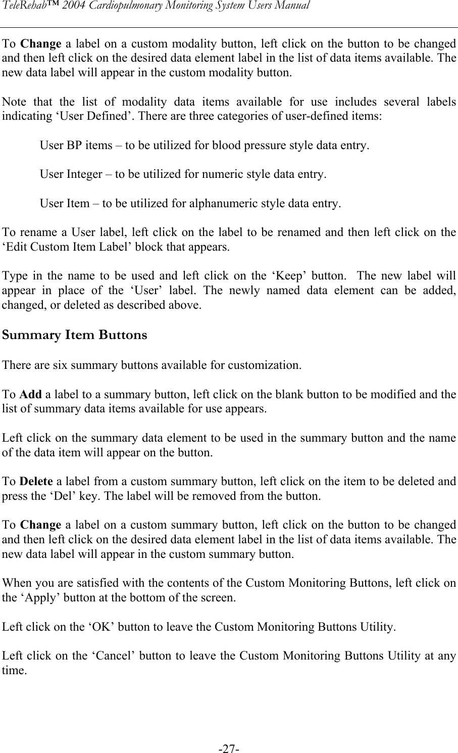 TeleRehab™ 2004 Cardiopulmonary Monitoring System Users Manual    -27-To Change a label on a custom modality button, left click on the button to be changed and then left click on the desired data element label in the list of data items available. The new data label will appear in the custom modality button.  Note that the list of modality data items available for use includes several labels indicating ‘User Defined’. There are three categories of user-defined items:  User BP items – to be utilized for blood pressure style data entry.  User Integer – to be utilized for numeric style data entry.  User Item – to be utilized for alphanumeric style data entry.  To rename a User label, left click on the label to be renamed and then left click on the ‘Edit Custom Item Label’ block that appears.  Type in the name to be used and left click on the ‘Keep’ button.  The new label will appear in place of the ‘User’ label. The newly named data element can be added, changed, or deleted as described above.  Summary Item Buttons  There are six summary buttons available for customization.  To Add a label to a summary button, left click on the blank button to be modified and the list of summary data items available for use appears.  Left click on the summary data element to be used in the summary button and the name of the data item will appear on the button.  To Delete a label from a custom summary button, left click on the item to be deleted and press the ‘Del’ key. The label will be removed from the button.  To Change a label on a custom summary button, left click on the button to be changed and then left click on the desired data element label in the list of data items available. The new data label will appear in the custom summary button.  When you are satisfied with the contents of the Custom Monitoring Buttons, left click on the ‘Apply’ button at the bottom of the screen.  Left click on the ‘OK’ button to leave the Custom Monitoring Buttons Utility.  Left click on the ‘Cancel’ button to leave the Custom Monitoring Buttons Utility at any time.    