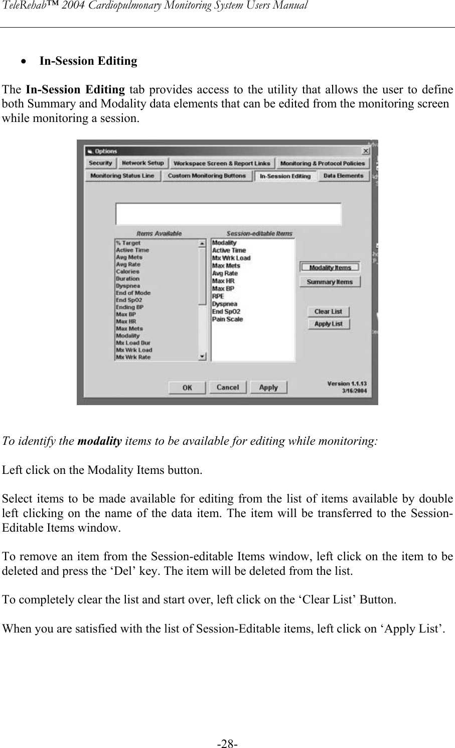 TeleRehab™ 2004 Cardiopulmonary Monitoring System Users Manual    -28- • In-Session Editing  The In-Session Editing tab provides access to the utility that allows the user to define both Summary and Modality data elements that can be edited from the monitoring screen  while monitoring a session.     To identify the modality items to be available for editing while monitoring:  Left click on the Modality Items button.  Select items to be made available for editing from the list of items available by double left clicking on the name of the data item. The item will be transferred to the Session-Editable Items window.  To remove an item from the Session-editable Items window, left click on the item to be deleted and press the ‘Del’ key. The item will be deleted from the list.  To completely clear the list and start over, left click on the ‘Clear List’ Button.  When you are satisfied with the list of Session-Editable items, left click on ‘Apply List’.      