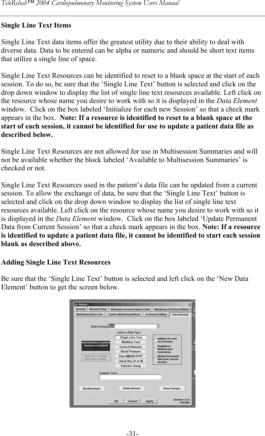 TeleRehab™ 2004 Cardiopulmonary Monitoring System Users Manual    -31-Single Line Text Items  Single Line Text data items offer the greatest utility due to their ability to deal with diverse data. Data to be entered can be alpha or numeric and should be short text items that utilize a single line of space.  Single Line Text Resources can be identified to reset to a blank space at the start of each session. To do so, be sure that the ‘Single Line Text’ button is selected and click on the  drop down window to display the list of single line text resources available. Left click on  the resource whose name you desire to work with so it is displayed in the Data Element window.  Click on the box labeled ‘Initialize for each new Session’ so that a check mark  appears in the box.  Note: If a resource is identified to reset to a blank space at the  start of each session, it cannot be identified for use to update a patient data file as described below.  Single Line Text Resources are not allowed for use in Multisession Summaries and will not be available whether the block labeled ‘Available to Multisession Summaries’ is checked or not.  Single Line Text Resources used in the patient’s data file can be updated from a current session. To allow the exchange of data, be sure that the ‘Single Line Text’ button is selected and click on the drop down window to display the list of single line text resources available. Left click on the resource whose name you desire to work with so it is displayed in the Data Element window.  Click on the box labeled ‘Update Permanent Data from Current Session’ so that a check mark appears in the box. Note: If a resource is identified to update a patient data file, it cannot be identified to start each session blank as described above.   Adding Single Line Text Resources  Be sure that the ‘Single Line Text’ button is selected and left click on the ‘New Data Element’ button to get the screen below.      