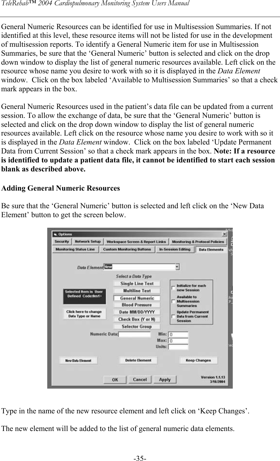 TeleRehab™ 2004 Cardiopulmonary Monitoring System Users Manual    -35-General Numeric Resources can be identified for use in Multisession Summaries. If not identified at this level, these resource items will not be listed for use in the development of multisession reports. To identify a General Numeric item for use in Multisession Summaries, be sure that the ‘General Numeric’ button is selected and click on the drop down window to display the list of general numeric resources available. Left click on the resource whose name you desire to work with so it is displayed in the Data Element window.  Click on the box labeled ‘Available to Multisession Summaries’ so that a check mark appears in the box.  General Numeric Resources used in the patient’s data file can be updated from a current session. To allow the exchange of data, be sure that the ‘General Numeric’ button is selected and click on the drop down window to display the list of general numeric resources available. Left click on the resource whose name you desire to work with so it is displayed in the Data Element window.  Click on the box labeled ‘Update Permanent Data from Current Session’ so that a check mark appears in the box. Note: If a resource is identified to update a patient data file, it cannot be identified to start each session blank as described above.  Adding General Numeric Resources  Be sure that the ‘General Numeric’ button is selected and left click on the ‘New Data Element’ button to get the screen below.         Type in the name of the new resource element and left click on ‘Keep Changes’.  The new element will be added to the list of general numeric data elements.  