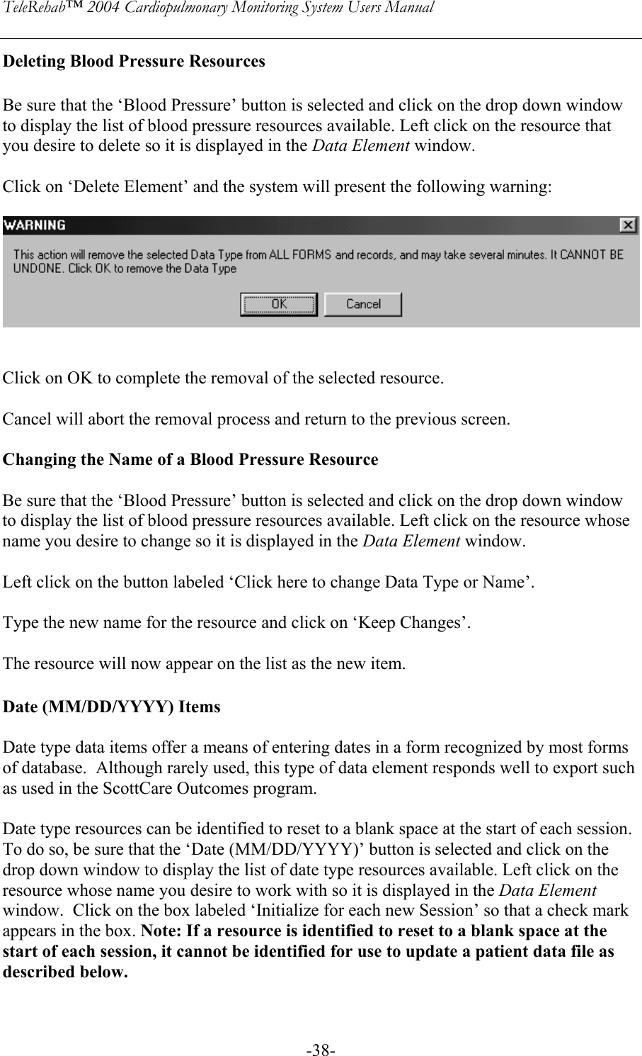 TeleRehab™ 2004 Cardiopulmonary Monitoring System Users Manual    -38-Deleting Blood Pressure Resources  Be sure that the ‘Blood Pressure’ button is selected and click on the drop down window to display the list of blood pressure resources available. Left click on the resource that you desire to delete so it is displayed in the Data Element window.    Click on ‘Delete Element’ and the system will present the following warning:      Click on OK to complete the removal of the selected resource.  Cancel will abort the removal process and return to the previous screen.  Changing the Name of a Blood Pressure Resource  Be sure that the ‘Blood Pressure’ button is selected and click on the drop down window to display the list of blood pressure resources available. Left click on the resource whose name you desire to change so it is displayed in the Data Element window.    Left click on the button labeled ‘Click here to change Data Type or Name’.  Type the new name for the resource and click on ‘Keep Changes’.  The resource will now appear on the list as the new item.  Date (MM/DD/YYYY) Items  Date type data items offer a means of entering dates in a form recognized by most forms of database.  Although rarely used, this type of data element responds well to export such as used in the ScottCare Outcomes program.     Date type resources can be identified to reset to a blank space at the start of each session. To do so, be sure that the ‘Date (MM/DD/YYYY)’ button is selected and click on the drop down window to display the list of date type resources available. Left click on the resource whose name you desire to work with so it is displayed in the Data Element window.  Click on the box labeled ‘Initialize for each new Session’ so that a check mark appears in the box. Note: If a resource is identified to reset to a blank space at the start of each session, it cannot be identified for use to update a patient data file as described below.  