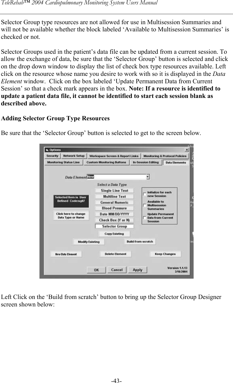 TeleRehab™ 2004 Cardiopulmonary Monitoring System Users Manual    -43-Selector Group type resources are not allowed for use in Multisession Summaries and will not be available whether the block labeled ‘Available to Multisession Summaries’ is checked or not.  Selector Groups used in the patient’s data file can be updated from a current session. To allow the exchange of data, be sure that the ‘Selector Group’ button is selected and click on the drop down window to display the list of check box type resources available. Left click on the resource whose name you desire to work with so it is displayed in the Data Element window.  Click on the box labeled ‘Update Permanent Data from Current Session’ so that a check mark appears in the box. Note: If a resource is identified to update a patient data file, it cannot be identified to start each session blank as described above.  Adding Selector Group Type Resources  Be sure that the ‘Selector Group’ button is selected to get to the screen below.        Left Click on the ‘Build from scratch’ button to bring up the Selector Group Designer screen shown below:  