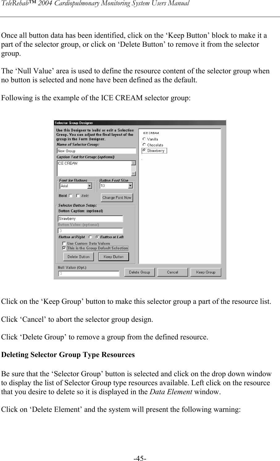 TeleRehab™ 2004 Cardiopulmonary Monitoring System Users Manual    -45- Once all button data has been identified, click on the ‘Keep Button’ block to make it a part of the selector group, or click on ‘Delete Button’ to remove it from the selector group.  The ‘Null Value’ area is used to define the resource content of the selector group when no button is selected and none have been defined as the default.  Following is the example of the ICE CREAM selector group:      Click on the ‘Keep Group’ button to make this selector group a part of the resource list.  Click ‘Cancel’ to abort the selector group design.  Click ‘Delete Group’ to remove a group from the defined resource.  Deleting Selector Group Type Resources  Be sure that the ‘Selector Group’ button is selected and click on the drop down window to display the list of Selector Group type resources available. Left click on the resource that you desire to delete so it is displayed in the Data Element window.    Click on ‘Delete Element’ and the system will present the following warning:  