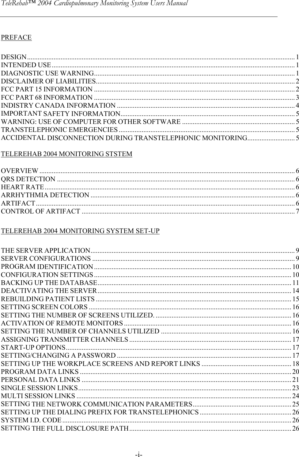 TeleRehab™ 2004 Cardiopulmonary Monitoring System Users Manual    -i-PREFACE DESIGN........................................................................................................................................................ 1 INTENDED USE.......................................................................................................................................... 1 DIAGNOSTIC USE WARNING.................................................................................................................. 1 DISCLAIMER OF LIABILITIES................................................................................................................. 2 FCC PART 15 INFORMATION .................................................................................................................. 2 FCC PART 68 INFORMATION .................................................................................................................. 3 INDISTRY CANADA INFORMATION ..................................................................................................... 4 IMPORTANT SAFETY INFORMATION................................................................................................... 5  WARNING: USE OF COMPUTER FOR OTHER SOFTWARE ................................................................ 5 TRANSTELEPHONIC EMERGENCIES .................................................................................................... 5 ACCIDENTAL DISCONNECTION DURING TRANSTELEPHONIC MONITORING........................... 5  TELEREHAB 2004 MONITORING STSTEM  OVERVIEW ................................................................................................................................................. 6 QRS DETECTION ....................................................................................................................................... 6 HEART RATE.............................................................................................................................................. 6 ARRHYTHMIA DETECTION .................................................................................................................... 6 ARTIFACT................................................................................................................................................... 6 CONTROL OF ARTIFACT ......................................................................................................................... 7 TELEREHAB 2004 MONITORING SYSTEM SET-UP THE SERVER APPLICATION.................................................................................................................... 9 SERVER CONFIGURATIONS ................................................................................................................... 9 PROGRAM IDENTIFICATION ................................................................................................................ 10 CONFIGURATION SETTINGS ................................................................................................................ 10 BACKING UP THE DATABASE .............................................................................................................. 11  DEACTIVATING THE SERVER.............................................................................................................. 14 REBUILDING PATIENT LISTS ............................................................................................................... 15 SETTING SCREEN COLORS ................................................................................................................... 16 SETTING THE NUMBER OF SCREENS UTILIZED. ............................................................................. 16 ACTIVATION OF REMOTE MONITORS ............................................................................................... 16 SETTING THE NUMBER OF CHANNELS UTILIZED .......................................................................... 16 ASSIGNING TRANSMITTER CHANNELS ............................................................................................ 17 START-UP OPTIONS................................................................................................................................ 17 SETTING/CHANGING A PASSWORD ................................................................................................... 17 SETTING UP THE WORKPLACE SCREENS AND REPORT LINKS ................................................... 18 PROGRAM DATA LINKS ........................................................................................................................ 20 PERSONAL DATA LINKS ....................................................................................................................... 21 SINGLE SESSION LINKS......................................................................................................................... 23 MULTI SESSION LINKS .......................................................................................................................... 24   SETTING THE NETWORK COMMUNICATION PARAMETERS........................................................ 25 SETTING UP THE DIALING PREFIX FOR TRANSTELEPHONICS .................................................... 26 SYSTEM I.D. CODE .................................................................................................................................. 26 SETTING THE FULL DISCLOSURE PATH............................................................................................ 26 