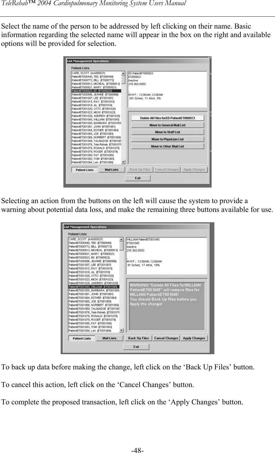 TeleRehab™ 2004 Cardiopulmonary Monitoring System Users Manual    -48-Select the name of the person to be addressed by left clicking on their name. Basic information regarding the selected name will appear in the box on the right and available options will be provided for selection.    Selecting an action from the buttons on the left will cause the system to provide a warning about potential data loss, and make the remaining three buttons available for use.     To back up data before making the change, left click on the ‘Back Up Files’ button.  To cancel this action, left click on the ‘Cancel Changes’ button.  To complete the proposed transaction, left click on the ‘Apply Changes’ button.   