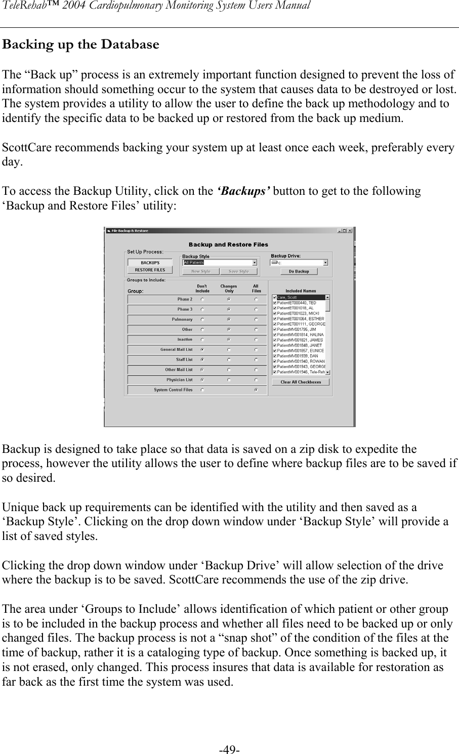 TeleRehab™ 2004 Cardiopulmonary Monitoring System Users Manual    -49-Backing up the Database  The “Back up” process is an extremely important function designed to prevent the loss of information should something occur to the system that causes data to be destroyed or lost. The system provides a utility to allow the user to define the back up methodology and to identify the specific data to be backed up or restored from the back up medium.  ScottCare recommends backing your system up at least once each week, preferably every day.  To access the Backup Utility, click on the ‘Backups’ button to get to the following ‘Backup and Restore Files’ utility:    Backup is designed to take place so that data is saved on a zip disk to expedite the process, however the utility allows the user to define where backup files are to be saved if so desired.  Unique back up requirements can be identified with the utility and then saved as a ‘Backup Style’. Clicking on the drop down window under ‘Backup Style’ will provide a list of saved styles.  Clicking the drop down window under ‘Backup Drive’ will allow selection of the drive where the backup is to be saved. ScottCare recommends the use of the zip drive.  The area under ‘Groups to Include’ allows identification of which patient or other group is to be included in the backup process and whether all files need to be backed up or only changed files. The backup process is not a “snap shot” of the condition of the files at the time of backup, rather it is a cataloging type of backup. Once something is backed up, it is not erased, only changed. This process insures that data is available for restoration as far back as the first time the system was used.   