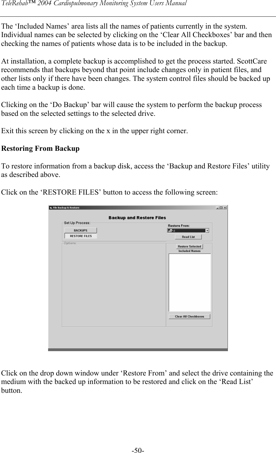 TeleRehab™ 2004 Cardiopulmonary Monitoring System Users Manual    -50-The ‘Included Names’ area lists all the names of patients currently in the system. Individual names can be selected by clicking on the ‘Clear All Checkboxes’ bar and then checking the names of patients whose data is to be included in the backup.  At installation, a complete backup is accomplished to get the process started. ScottCare recommends that backups beyond that point include changes only in patient files, and  other lists only if there have been changes. The system control files should be backed up each time a backup is done.  Clicking on the ‘Do Backup’ bar will cause the system to perform the backup process based on the selected settings to the selected drive.  Exit this screen by clicking on the x in the upper right corner.  Restoring From Backup  To restore information from a backup disk, access the ‘Backup and Restore Files’ utility as described above.  Click on the ‘RESTORE FILES’ button to access the following screen:     Click on the drop down window under ‘Restore From’ and select the drive containing the medium with the backed up information to be restored and click on the ‘Read List’ button.     