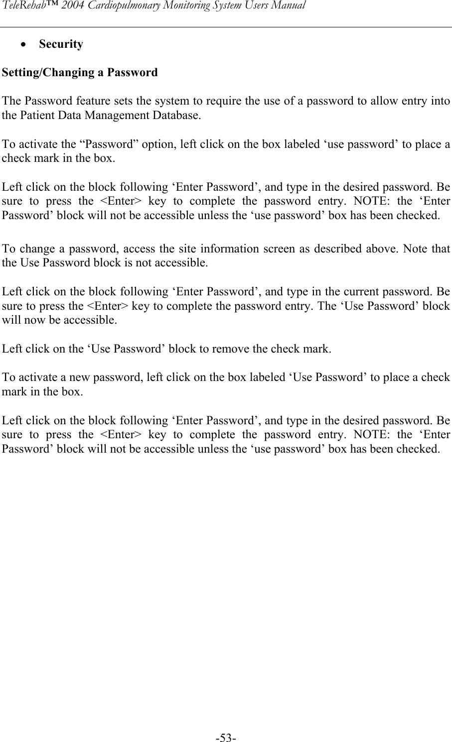 TeleRehab™ 2004 Cardiopulmonary Monitoring System Users Manual    -53-• Security  Setting/Changing a Password  The Password feature sets the system to require the use of a password to allow entry into the Patient Data Management Database.   To activate the “Password” option, left click on the box labeled ‘use password’ to place a check mark in the box.  Left click on the block following ‘Enter Password’, and type in the desired password. Be sure to press the &lt;Enter&gt; key to complete the password entry. NOTE: the ‘Enter Password’ block will not be accessible unless the ‘use password’ box has been checked.   To change a password, access the site information screen as described above. Note that the Use Password block is not accessible.  Left click on the block following ‘Enter Password’, and type in the current password. Be sure to press the &lt;Enter&gt; key to complete the password entry. The ‘Use Password’ block will now be accessible.   Left click on the ‘Use Password’ block to remove the check mark.  To activate a new password, left click on the box labeled ‘Use Password’ to place a check mark in the box.  Left click on the block following ‘Enter Password’, and type in the desired password. Be sure to press the &lt;Enter&gt; key to complete the password entry. NOTE: the ‘Enter Password’ block will not be accessible unless the ‘use password’ box has been checked.  