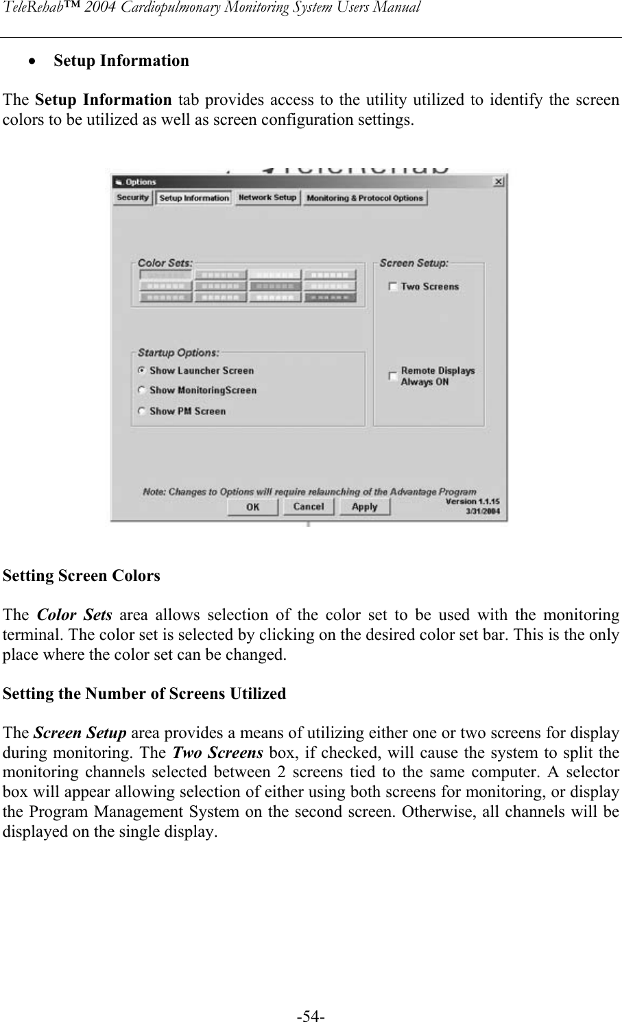 TeleRehab™ 2004 Cardiopulmonary Monitoring System Users Manual    -54-• Setup Information  The Setup Information tab provides access to the utility utilized to identify the screen colors to be utilized as well as screen configuration settings.       Setting Screen Colors  The  Color Sets area allows selection of the color set to be used with the monitoring terminal. The color set is selected by clicking on the desired color set bar. This is the only place where the color set can be changed.   Setting the Number of Screens Utilized  The Screen Setup area provides a means of utilizing either one or two screens for display during monitoring. The Two Screens box, if checked, will cause the system to split the monitoring channels selected between 2 screens tied to the same computer. A selector box will appear allowing selection of either using both screens for monitoring, or display the Program Management System on the second screen. Otherwise, all channels will be displayed on the single display.  