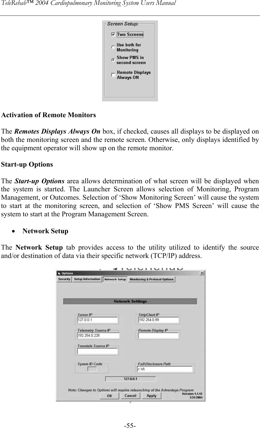 TeleRehab™ 2004 Cardiopulmonary Monitoring System Users Manual    -55-  Activation of Remote Monitors  The Remotes Displays Always On box, if checked, causes all displays to be displayed on both the monitoring screen and the remote screen. Otherwise, only displays identified by the equipment operator will show up on the remote monitor.  Start-up Options  The Start-up Options area allows determination of what screen will be displayed when the system is started. The Launcher Screen allows selection of Monitoring, Program Management, or Outcomes. Selection of ‘Show Monitoring Screen’ will cause the system to start at the monitoring screen, and selection of ‘Show PMS Screen’ will cause the system to start at the Program Management Screen.  • Network Setup  The  Network Setup tab provides access to the utility utilized to identify the source and/or destination of data via their specific network (TCP/IP) address.   