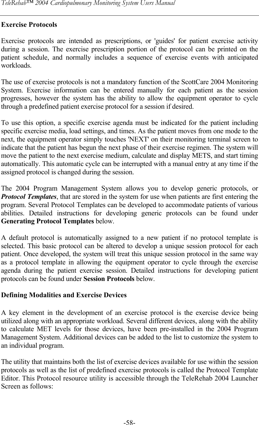 TeleRehab™ 2004 Cardiopulmonary Monitoring System Users Manual    -58-Exercise Protocols  Exercise protocols are intended as prescriptions, or &apos;guides&apos; for patient exercise activity during a session. The exercise prescription portion of the protocol can be printed on the patient schedule, and normally includes a sequence of exercise events with anticipated workloads.   The use of exercise protocols is not a mandatory function of the ScottCare 2004 Monitoring System. Exercise information can be entered manually for each patient as the session progresses, however the system has the ability to allow the equipment operator to cycle through a predefined patient exercise protocol for a session if desired.   To use this option, a specific exercise agenda must be indicated for the patient including specific exercise media, load settings, and times. As the patient moves from one mode to the next, the equipment operator simply touches &apos;NEXT&apos; on their monitoring terminal screen to indicate that the patient has begun the next phase of their exercise regimen. The system will move the patient to the next exercise medium, calculate and display METS, and start timing automatically. This automatic cycle can be interrupted with a manual entry at any time if the assigned protocol is changed during the session.  The 2004 Program Management System allows you to develop generic protocols, or Protocol Templates, that are stored in the system for use when patients are first entering the program. Several Protocol Templates can be developed to accommodate patients of various abilities. Detailed instructions for developing generic protocols can be found under Generating Protocol Templates below.  A default protocol is automatically assigned to a new patient if no protocol template is selected. This basic protocol can be altered to develop a unique session protocol for each patient. Once developed, the system will treat this unique session protocol in the same way as a protocol template in allowing the equipment operator to cycle through the exercise agenda during the patient exercise session. Detailed instructions for developing patient protocols can be found under Session Protocols below.  Defining Modalities and Exercise Devices  A key element in the development of an exercise protocol is the exercise device being utilized along with an appropriate workload. Several different devices, along with the ability to calculate MET levels for those devices, have been pre-installed in the 2004 Program Management System. Additional devices can be added to the list to customize the system to an individual program.   The utility that maintains both the list of exercise devices available for use within the session protocols as well as the list of predefined exercise protocols is called the Protocol Template Editor. This Protocol resource utility is accessible through the TeleRehab 2004 Launcher Screen as follows:   