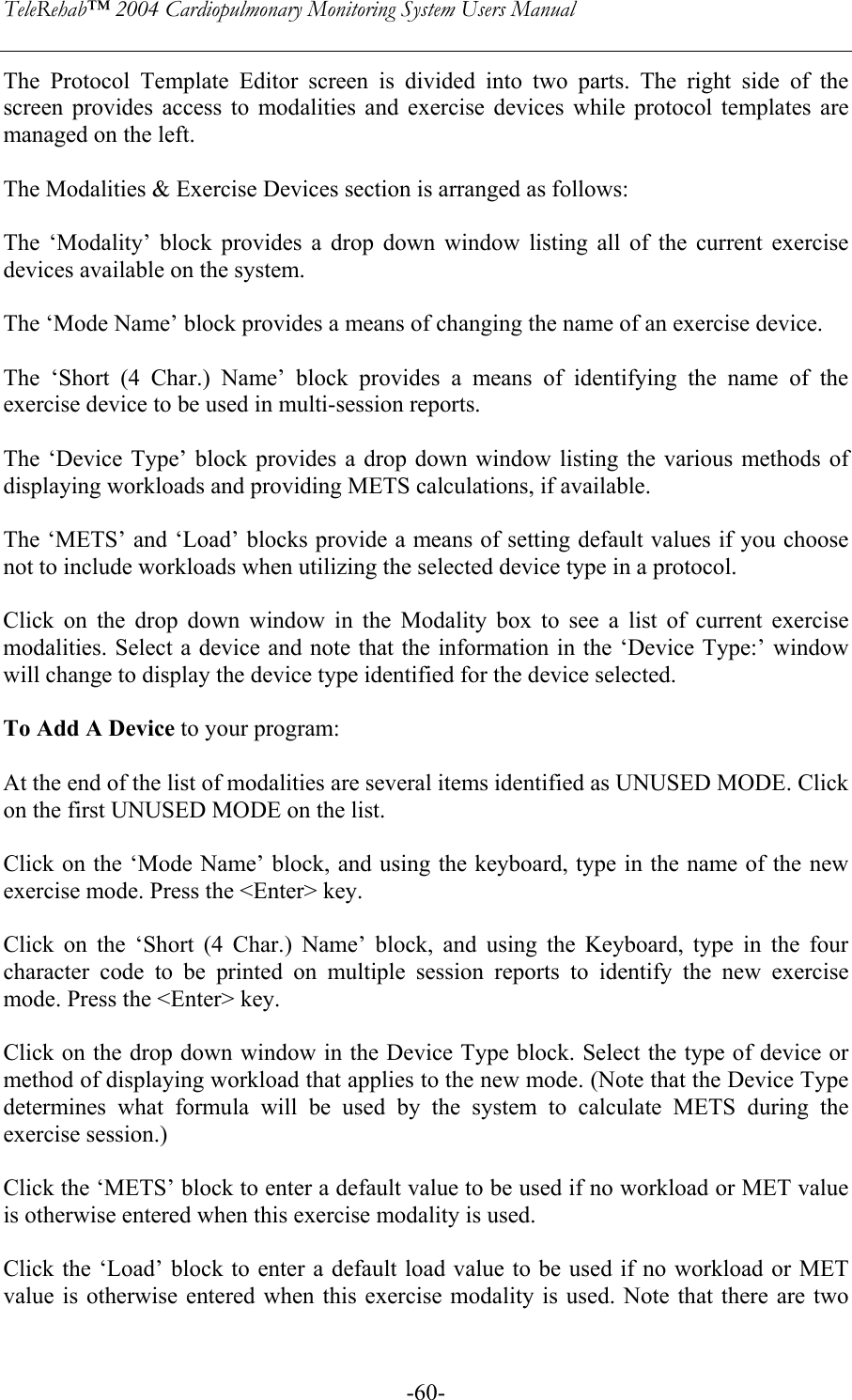 TeleRehab™ 2004 Cardiopulmonary Monitoring System Users Manual    -60-The Protocol Template Editor screen is divided into two parts. The right side of the screen provides access to modalities and exercise devices while protocol templates are managed on the left.  The Modalities &amp; Exercise Devices section is arranged as follows:  The ‘Modality’ block provides a drop down window listing all of the current exercise devices available on the system.  The ‘Mode Name’ block provides a means of changing the name of an exercise device.  The ‘Short (4 Char.) Name’ block provides a means of identifying the name of the exercise device to be used in multi-session reports.  The ‘Device Type’ block provides a drop down window listing the various methods of displaying workloads and providing METS calculations, if available.  The ‘METS’ and ‘Load’ blocks provide a means of setting default values if you choose not to include workloads when utilizing the selected device type in a protocol.  Click on the drop down window in the Modality box to see a list of current exercise modalities. Select a device and note that the information in the ‘Device Type:’ window will change to display the device type identified for the device selected.  To Add A Device to your program:  At the end of the list of modalities are several items identified as UNUSED MODE. Click on the first UNUSED MODE on the list.   Click on the ‘Mode Name’ block, and using the keyboard, type in the name of the new exercise mode. Press the &lt;Enter&gt; key.  Click on the ‘Short (4 Char.) Name’ block, and using the Keyboard, type in the four character code to be printed on multiple session reports to identify the new exercise mode. Press the &lt;Enter&gt; key.  Click on the drop down window in the Device Type block. Select the type of device or method of displaying workload that applies to the new mode. (Note that the Device Type determines what formula will be used by the system to calculate METS during the exercise session.)  Click the ‘METS’ block to enter a default value to be used if no workload or MET value is otherwise entered when this exercise modality is used.  Click the ‘Load’ block to enter a default load value to be used if no workload or MET value is otherwise entered when this exercise modality is used. Note that there are two 