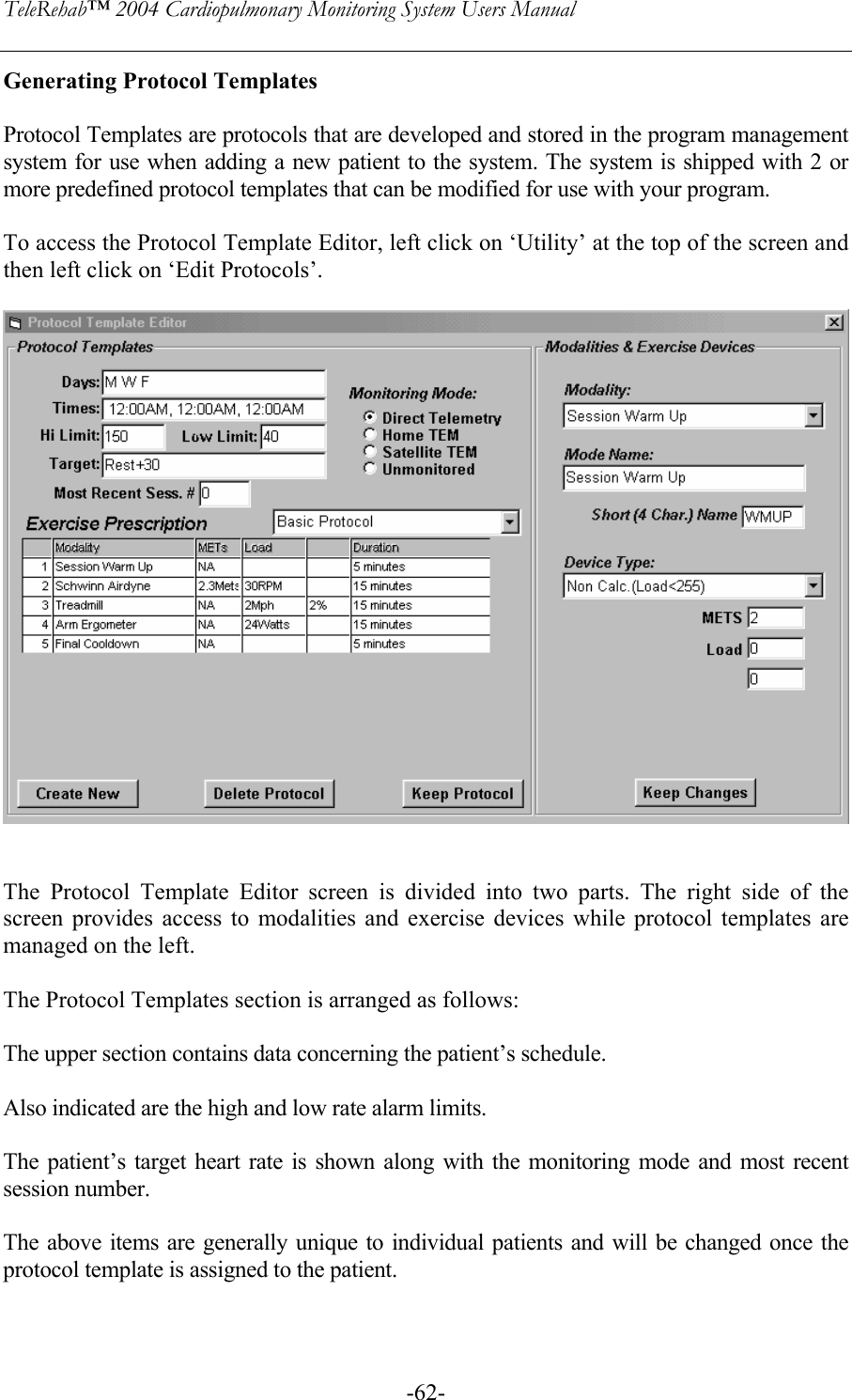 TeleRehab™ 2004 Cardiopulmonary Monitoring System Users Manual    -62-Generating Protocol Templates  Protocol Templates are protocols that are developed and stored in the program management system for use when adding a new patient to the system. The system is shipped with 2 or more predefined protocol templates that can be modified for use with your program.  To access the Protocol Template Editor, left click on ‘Utility’ at the top of the screen and then left click on ‘Edit Protocols’.     The Protocol Template Editor screen is divided into two parts. The right side of the screen provides access to modalities and exercise devices while protocol templates are managed on the left.  The Protocol Templates section is arranged as follows:  The upper section contains data concerning the patient’s schedule.   Also indicated are the high and low rate alarm limits.  The patient’s target heart rate is shown along with the monitoring mode and most recent session number.  The above items are generally unique to individual patients and will be changed once the protocol template is assigned to the patient.  