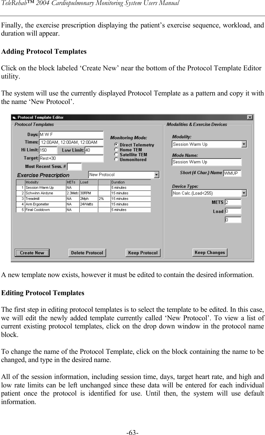 TeleRehab™ 2004 Cardiopulmonary Monitoring System Users Manual    -63-Finally, the exercise prescription displaying the patient’s exercise sequence, workload, and duration will appear.  Adding Protocol Templates  Click on the block labeled ‘Create New’ near the bottom of the Protocol Template Editor utility.   The system will use the currently displayed Protocol Template as a pattern and copy it with the name ‘New Protocol’.    A new template now exists, however it must be edited to contain the desired information.   Editing Protocol Templates  The first step in editing protocol templates is to select the template to be edited. In this case, we will edit the newly added template currently called ‘New Protocol’. To view a list of current existing protocol templates, click on the drop down window in the protocol name block.  To change the name of the Protocol Template, click on the block containing the name to be changed, and type in the desired name.  All of the session information, including session time, days, target heart rate, and high and low rate limits can be left unchanged since these data will be entered for each individual patient once the protocol is identified for use. Until then, the system will use default information.  