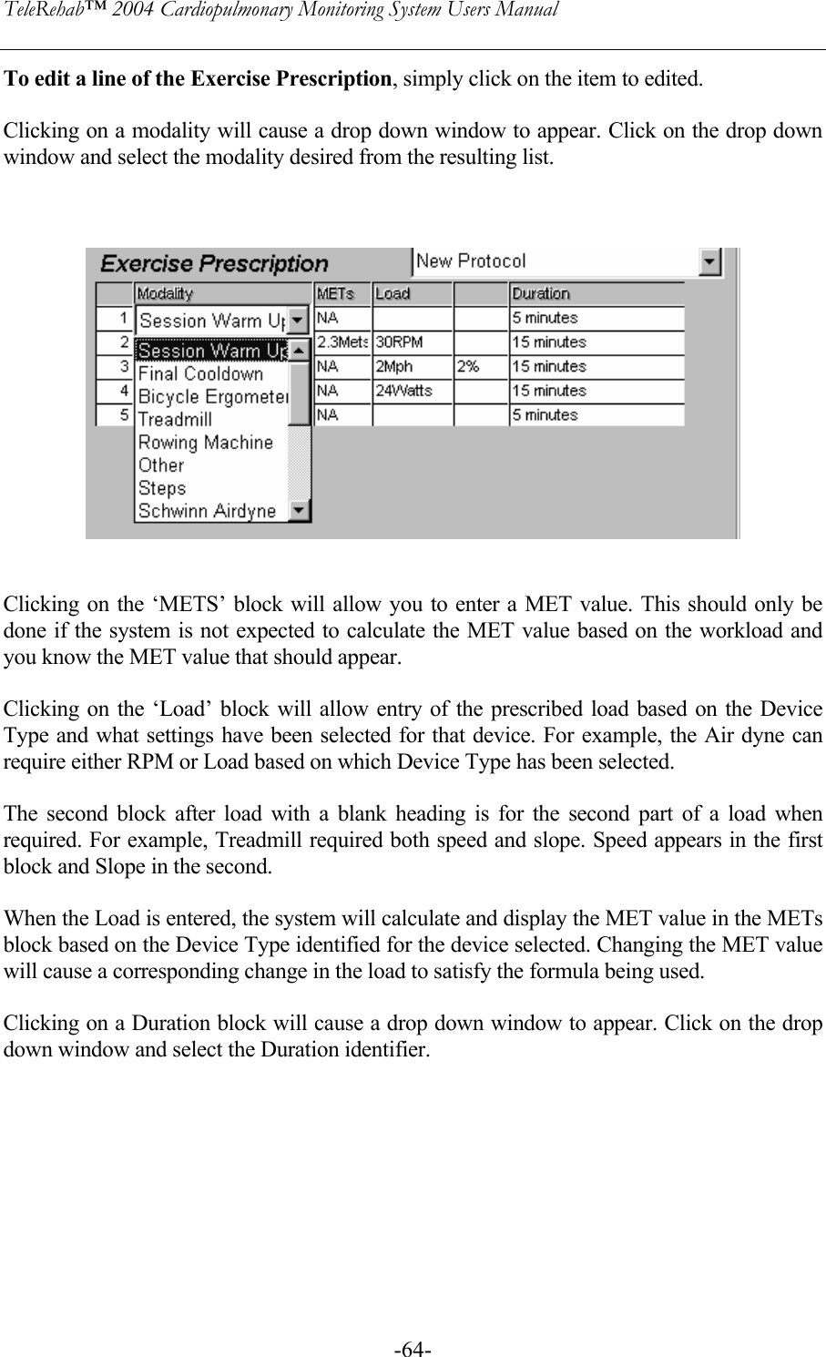 TeleRehab™ 2004 Cardiopulmonary Monitoring System Users Manual    -64-To edit a line of the Exercise Prescription, simply click on the item to edited.   Clicking on a modality will cause a drop down window to appear. Click on the drop down window and select the modality desired from the resulting list.       Clicking on the ‘METS’ block will allow you to enter a MET value. This should only be done if the system is not expected to calculate the MET value based on the workload and you know the MET value that should appear.  Clicking on the ‘Load’ block will allow entry of the prescribed load based on the Device Type and what settings have been selected for that device. For example, the Air dyne can require either RPM or Load based on which Device Type has been selected.  The second block after load with a blank heading is for the second part of a load when required. For example, Treadmill required both speed and slope. Speed appears in the first block and Slope in the second.  When the Load is entered, the system will calculate and display the MET value in the METs block based on the Device Type identified for the device selected. Changing the MET value will cause a corresponding change in the load to satisfy the formula being used.  Clicking on a Duration block will cause a drop down window to appear. Click on the drop down window and select the Duration identifier.  