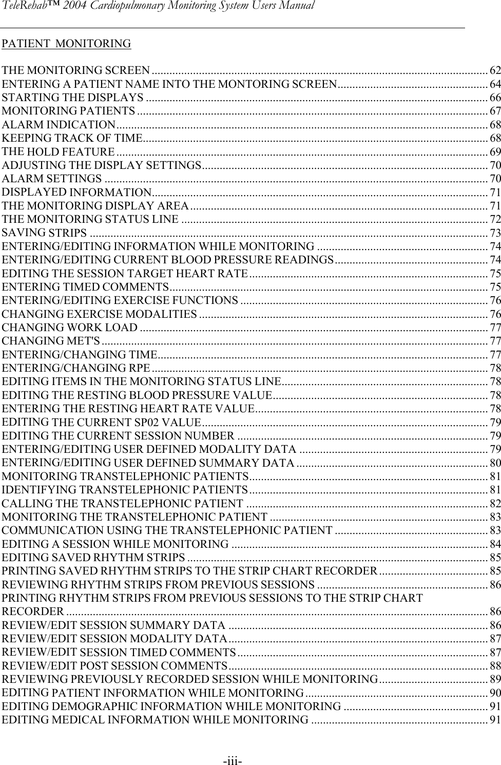 TeleRehab™ 2004 Cardiopulmonary Monitoring System Users Manual    -iii-PATIENT  MONITORING  THE MONITORING SCREEN .................................................................................................................. 62 ENTERING A PATIENT NAME INTO THE MONTORING SCREEN................................................... 64 STARTING THE DISPLAYS .................................................................................................................... 66 MONITORING PATIENTS ....................................................................................................................... 67 ALARM INDICATION.............................................................................................................................. 68 KEEPING TRACK OF TIME..................................................................................................................... 68 THE HOLD FEATURE .............................................................................................................................. 69 ADJUSTING THE DISPLAY SETTINGS................................................................................................. 70 ALARM SETTINGS .................................................................................................................................. 70 DISPLAYED INFORMATION.................................................................................................................. 71 THE MONITORING DISPLAY AREA..................................................................................................... 71  THE MONITORING STATUS LINE ........................................................................................................72 SAVING STRIPS ....................................................................................................................................... 73 ENTERING/EDITING INFORMATION WHILE MONITORING .......................................................... 74 ENTERING/EDITING CURRENT BLOOD PRESSURE READINGS.................................................... 74 EDITING THE SESSION TARGET HEART RATE................................................................................. 75 ENTERING TIMED COMMENTS............................................................................................................75 ENTERING/EDITING EXERCISE FUNCTIONS .................................................................................... 76 CHANGING EXERCISE MODALITIES .................................................................................................. 76 CHANGING WORK LOAD ...................................................................................................................... 77 CHANGING MET&apos;S ................................................................................................................................... 77 ENTERING/CHANGING TIME................................................................................................................ 77 ENTERING/CHANGING RPE .................................................................................................................. 78 EDITING ITEMS IN THE MONITORING STATUS LINE...................................................................... 78 EDITING THE RESTING BLOOD PRESSURE VALUE......................................................................... 78 ENTERING THE RESTING HEART RATE VALUE............................................................................... 78 EDITING THE CURRENT SP02 VALUE................................................................................................. 79 EDITING THE CURRENT SESSION NUMBER ..................................................................................... 79 ENTERING/EDITING USER DEFINED MODALITY DATA ................................................................ 79 ENTERING/EDITING USER DEFINED SUMMARY DATA ................................................................. 80 MONITORING TRANSTELEPHONIC PATIENTS................................................................................. 81 IDENTIFYING TRANSTELEPHONIC PATIENTS................................................................................. 81 CALLING THE TRANSTELEPHONIC PATIENT .................................................................................. 82 MONITORING THE TRANSTELEPHONIC PATIENT .......................................................................... 83 COMMUNICATION USING THE TRANSTELEPHONIC PATIENT .................................................... 83 EDITING A SESSION WHILE MONITORING ....................................................................................... 84 EDITING SAVED RHYTHM STRIPS ...................................................................................................... 85 PRINTING SAVED RHYTHM STRIPS TO THE STRIP CHART RECORDER..................................... 85 REVIEWING RHYTHM STRIPS FROM PREVIOUS SESSIONS .......................................................... 86 PRINTING RHYTHM STRIPS FROM PREVIOUS SESSIONS TO THE STRIP CHART RECORDER ............................................................................................................................................... 86 REVIEW/EDIT SESSION SUMMARY DATA ........................................................................................86 REVIEW/EDIT SESSION MODALITY DATA........................................................................................ 87 REVIEW/EDIT SESSION TIMED COMMENTS..................................................................................... 87 REVIEW/EDIT POST SESSION COMMENTS........................................................................................ 88 REVIEWING PREVIOUSLY RECORDED SESSION WHILE MONITORING..................................... 89 EDITING PATIENT INFORMATION WHILE MONITORING.............................................................. 90 EDITING DEMOGRAPHIC INFORMATION WHILE MONITORING ................................................. 91 EDITING MEDICAL INFORMATION WHILE MONITORING ............................................................ 91 