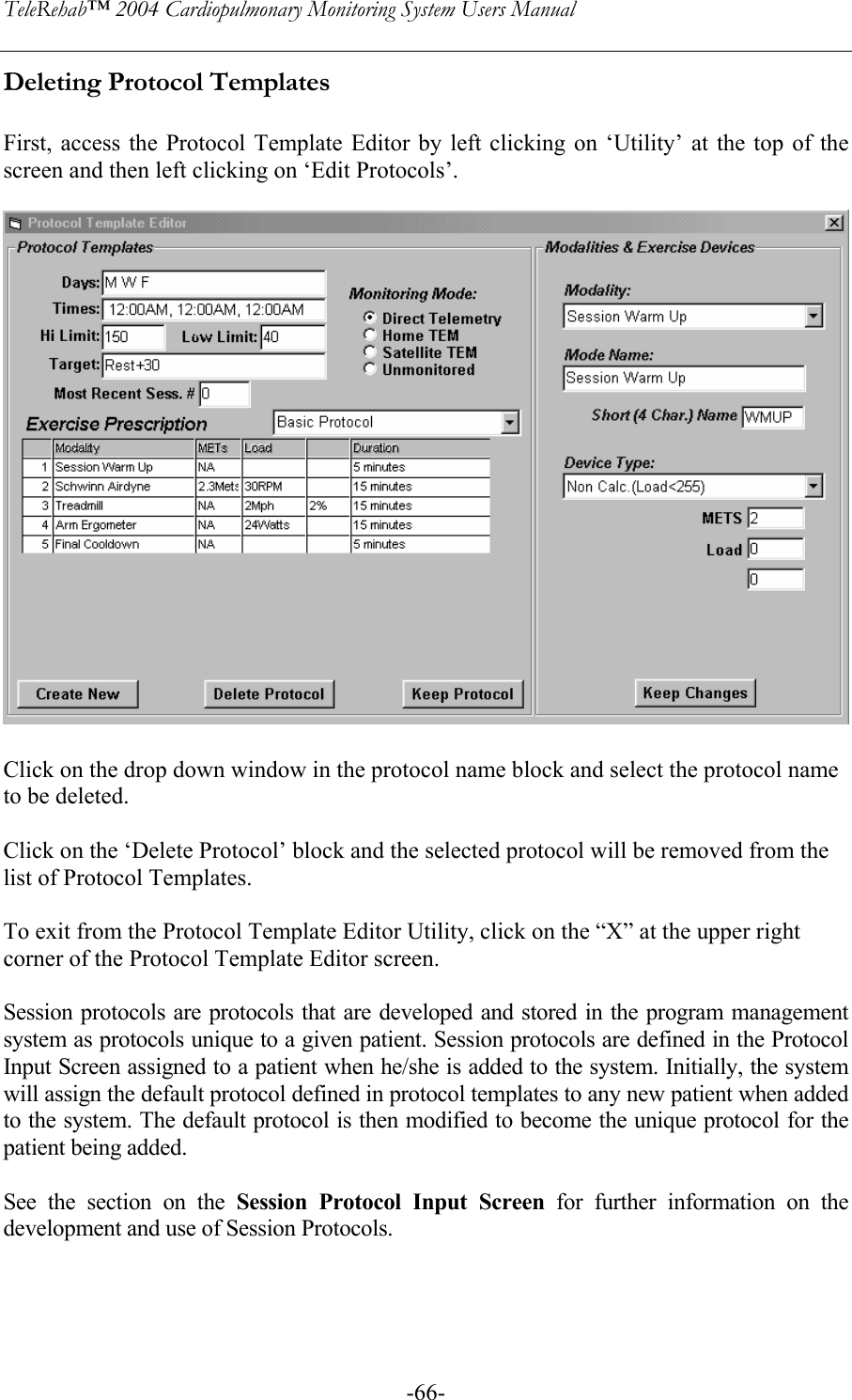 TeleRehab™ 2004 Cardiopulmonary Monitoring System Users Manual    -66-Deleting Protocol Templates  First, access the Protocol Template Editor by left clicking on ‘Utility’ at the top of the screen and then left clicking on ‘Edit Protocols’.    Click on the drop down window in the protocol name block and select the protocol name to be deleted.  Click on the ‘Delete Protocol’ block and the selected protocol will be removed from the list of Protocol Templates.  To exit from the Protocol Template Editor Utility, click on the “X” at the upper right corner of the Protocol Template Editor screen.  Session protocols are protocols that are developed and stored in the program management system as protocols unique to a given patient. Session protocols are defined in the Protocol Input Screen assigned to a patient when he/she is added to the system. Initially, the system will assign the default protocol defined in protocol templates to any new patient when added to the system. The default protocol is then modified to become the unique protocol for the patient being added.  See the section on the Session Protocol Input Screen for further information on the development and use of Session Protocols. 