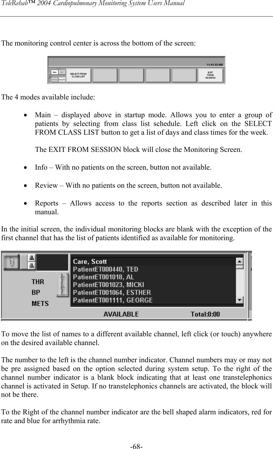 TeleRehab™ 2004 Cardiopulmonary Monitoring System Users Manual    -68-  The monitoring control center is across the bottom of the screen:    The 4 modes available include:  • Main – displayed above in startup mode. Allows you to enter a group of patients by selecting from class list schedule. Left click on the SELECT FROM CLASS LIST button to get a list of days and class times for the week.   The EXIT FROM SESSION block will close the Monitoring Screen.  • Info – With no patients on the screen, button not available.  • Review – With no patients on the screen, button not available.  • Reports – Allows access to the reports section as described later in this manual.  In the initial screen, the individual monitoring blocks are blank with the exception of the first channel that has the list of patients identified as available for monitoring.    To move the list of names to a different available channel, left click (or touch) anywhere on the desired available channel.    The number to the left is the channel number indicator. Channel numbers may or may not be pre assigned based on the option selected during system setup. To the right of the channel number indicator is a blank block indicating that at least one transtelephonics channel is activated in Setup. If no transtelephonics channels are activated, the block will not be there.   To the Right of the channel number indicator are the bell shaped alarm indicators, red for rate and blue for arrhythmia rate. 