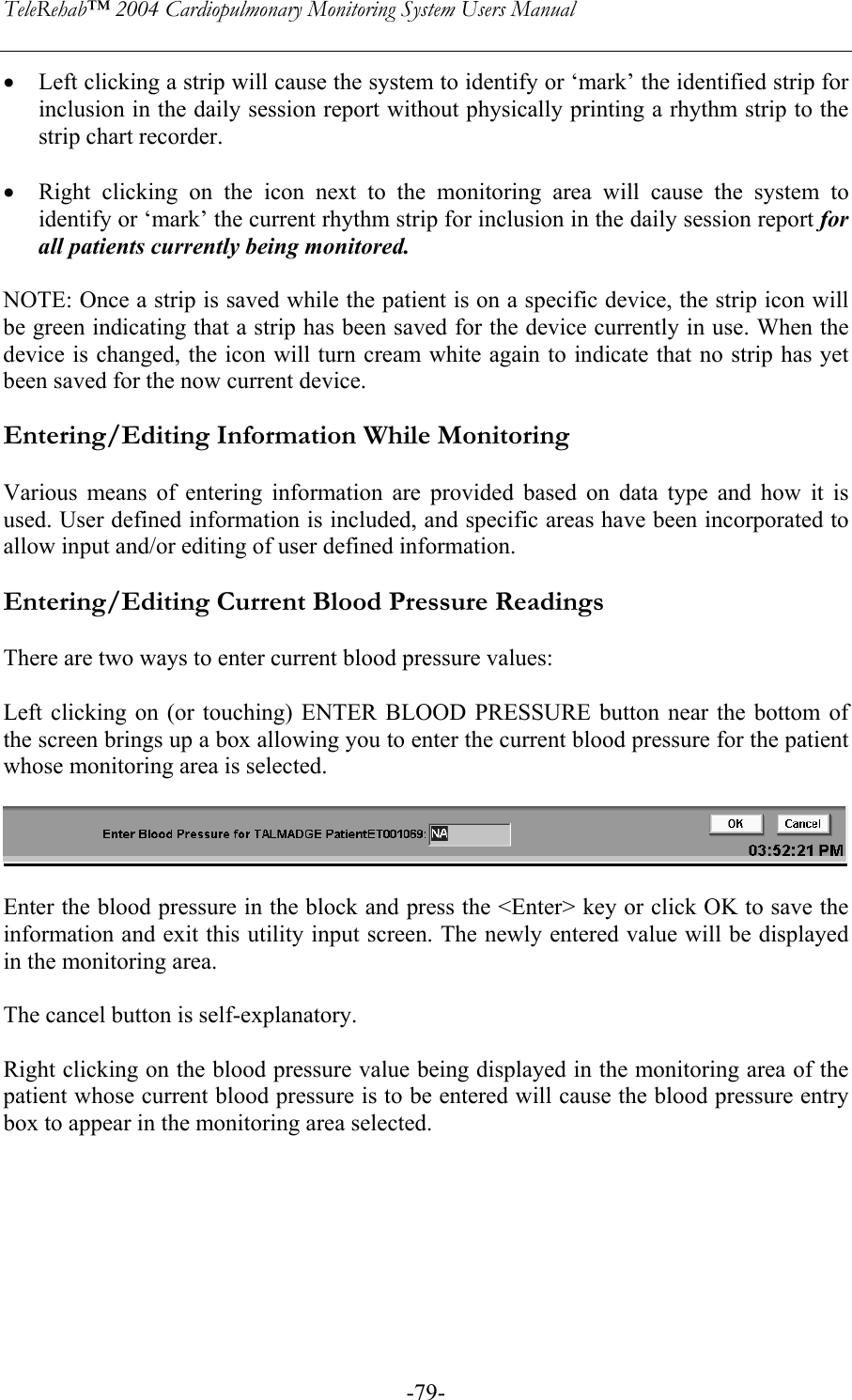 TeleRehab™ 2004 Cardiopulmonary Monitoring System Users Manual    -79-• Left clicking a strip will cause the system to identify or ‘mark’ the identified strip for inclusion in the daily session report without physically printing a rhythm strip to the strip chart recorder.  • Right clicking on the icon next to the monitoring area will cause the system to identify or ‘mark’ the current rhythm strip for inclusion in the daily session report for all patients currently being monitored.  NOTE: Once a strip is saved while the patient is on a specific device, the strip icon will be green indicating that a strip has been saved for the device currently in use. When the device is changed, the icon will turn cream white again to indicate that no strip has yet been saved for the now current device.  Entering/Editing Information While Monitoring  Various means of entering information are provided based on data type and how it is used. User defined information is included, and specific areas have been incorporated to allow input and/or editing of user defined information.  Entering/Editing Current Blood Pressure Readings  There are two ways to enter current blood pressure values:  Left clicking on (or touching) ENTER BLOOD PRESSURE button near the bottom of the screen brings up a box allowing you to enter the current blood pressure for the patient whose monitoring area is selected.    Enter the blood pressure in the block and press the &lt;Enter&gt; key or click OK to save the information and exit this utility input screen. The newly entered value will be displayed in the monitoring area.   The cancel button is self-explanatory.  Right clicking on the blood pressure value being displayed in the monitoring area of the patient whose current blood pressure is to be entered will cause the blood pressure entry box to appear in the monitoring area selected.  