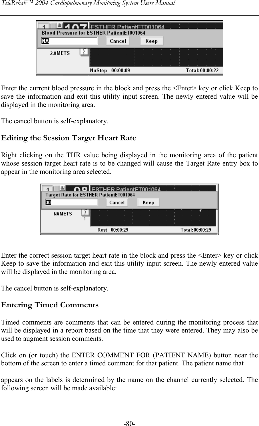 TeleRehab™ 2004 Cardiopulmonary Monitoring System Users Manual    -80-  Enter the current blood pressure in the block and press the &lt;Enter&gt; key or click Keep to save the information and exit this utility input screen. The newly entered value will be displayed in the monitoring area.   The cancel button is self-explanatory.  Editing the Session Target Heart Rate  Right clicking on the THR value being displayed in the monitoring area of the patient whose session target heart rate is to be changed will cause the Target Rate entry box to appear in the monitoring area selected.     Enter the correct session target heart rate in the block and press the &lt;Enter&gt; key or click Keep to save the information and exit this utility input screen. The newly entered value will be displayed in the monitoring area.   The cancel button is self-explanatory.  Entering Timed Comments  Timed comments are comments that can be entered during the monitoring process that will be displayed in a report based on the time that they were entered. They may also be used to augment session comments.  Click on (or touch) the ENTER COMMENT FOR (PATIENT NAME) button near the bottom of the screen to enter a timed comment for that patient. The patient name that   appears on the labels is determined by the name on the channel currently selected. The following screen will be made available:  