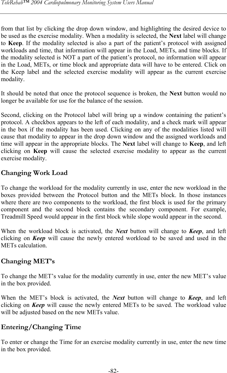 TeleRehab™ 2004 Cardiopulmonary Monitoring System Users Manual    -82- from that list by clicking the drop down window, and highlighting the desired device to be used as the exercise modality. When a modality is selected, the Next label will change to  Keep. If the modality selected is also a part of the patient’s protocol with assigned workloads and time, that information will appear in the Load, METs, and time blocks. If the modality selected is NOT a part of the patient’s protocol, no information will appear in the Load, METs, or time block and appropriate data will have to be entered. Click on the Keep label and the selected exercise modality will appear as the current exercise modality.   It should be noted that once the protocol sequence is broken, the Next button would no longer be available for use for the balance of the session.  Second, clicking on the Protocol label will bring up a window containing the patient’s protocol. A checkbox appears to the left of each modality, and a check mark will appear in the box if the modality has been used. Clicking on any of the modalities listed will cause that modality to appear in the drop down window and the assigned workloads and time will appear in the appropriate blocks. The Next label will change to Keep, and left clicking on Keep will cause the selected exercise modality to appear as the current exercise modality.  Changing Work Load  To change the workload for the modality currently in use, enter the new workload in the boxes provided between the Protocol button and the METs block. In those instances where there are two components to the workload, the first block is used for the primary component and the second block contains the secondary component. For example, Treadmill Speed would appear in the first block while slope would appear in the second.  When the workload block is activated, the Next button will change to Keep, and left clicking on Keep will cause the newly entered workload to be saved and used in the METs calculation.  Changing MET’s  To change the MET’s value for the modality currently in use, enter the new MET’s value in the box provided.   When the MET’s block is activated, the Next button will change to Keep, and left clicking on Keep will cause the newly entered METs to be saved. The workload value will be adjusted based on the new METs value.  Entering/Changing Time  To enter or change the Time for an exercise modality currently in use, enter the new time in the box provided.  