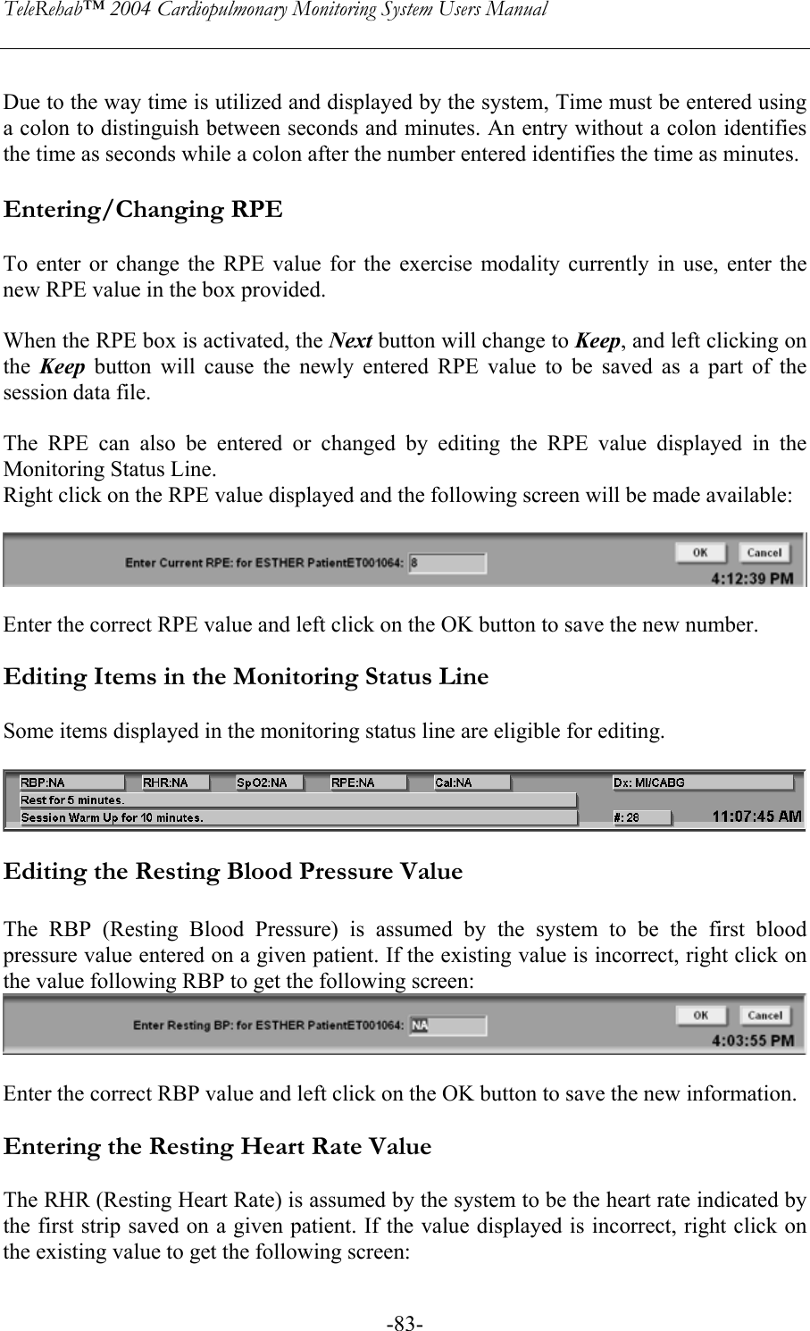 TeleRehab™ 2004 Cardiopulmonary Monitoring System Users Manual    -83- Due to the way time is utilized and displayed by the system, Time must be entered using a colon to distinguish between seconds and minutes. An entry without a colon identifies the time as seconds while a colon after the number entered identifies the time as minutes.  Entering/Changing RPE  To enter or change the RPE value for the exercise modality currently in use, enter the new RPE value in the box provided.  When the RPE box is activated, the Next button will change to Keep, and left clicking on the  Keep button will cause the newly entered RPE value to be saved as a part of the session data file.  The RPE can also be entered or changed by editing the RPE value displayed in the Monitoring Status Line.  Right click on the RPE value displayed and the following screen will be made available:    Enter the correct RPE value and left click on the OK button to save the new number.  Editing Items in the Monitoring Status Line  Some items displayed in the monitoring status line are eligible for editing.    Editing the Resting Blood Pressure Value  The RBP (Resting Blood Pressure) is assumed by the system to be the first blood pressure value entered on a given patient. If the existing value is incorrect, right click on the value following RBP to get the following screen:    Enter the correct RBP value and left click on the OK button to save the new information.  Entering the Resting Heart Rate Value  The RHR (Resting Heart Rate) is assumed by the system to be the heart rate indicated by the first strip saved on a given patient. If the value displayed is incorrect, right click on the existing value to get the following screen:  