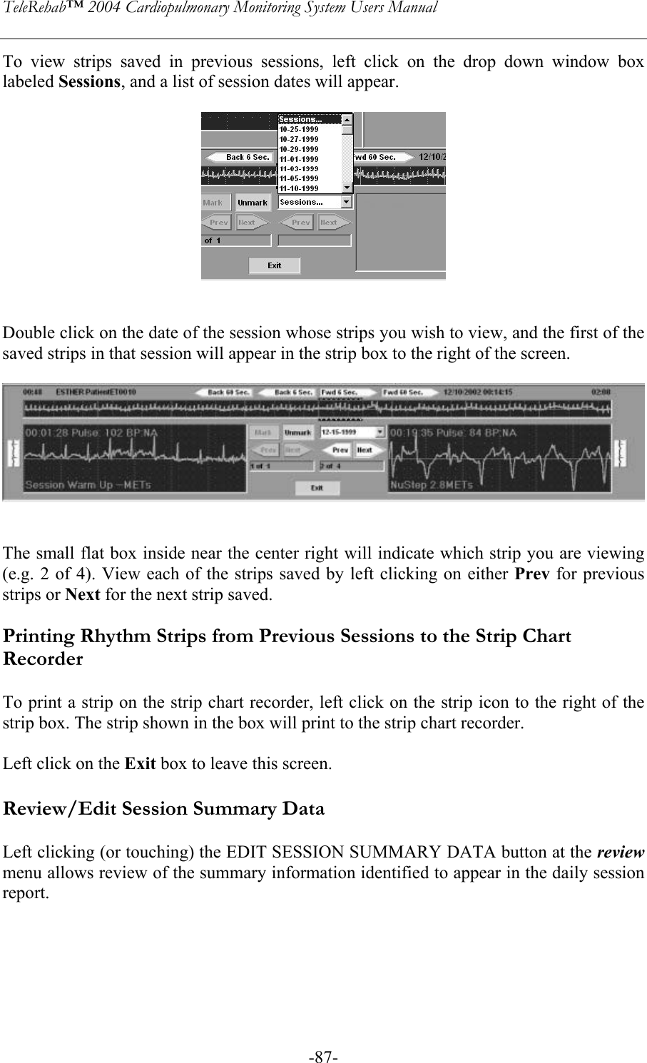 TeleRehab™ 2004 Cardiopulmonary Monitoring System Users Manual    -87-To view strips saved in previous sessions, left click on the drop down window box labeled Sessions, and a list of session dates will appear.     Double click on the date of the session whose strips you wish to view, and the first of the saved strips in that session will appear in the strip box to the right of the screen.     The small flat box inside near the center right will indicate which strip you are viewing (e.g. 2 of 4). View each of the strips saved by left clicking on either Prev for previous strips or Next for the next strip saved.  Printing Rhythm Strips from Previous Sessions to the Strip Chart Recorder  To print a strip on the strip chart recorder, left click on the strip icon to the right of the strip box. The strip shown in the box will print to the strip chart recorder.  Left click on the Exit box to leave this screen.  Review/Edit Session Summary Data  Left clicking (or touching) the EDIT SESSION SUMMARY DATA button at the review menu allows review of the summary information identified to appear in the daily session report.   